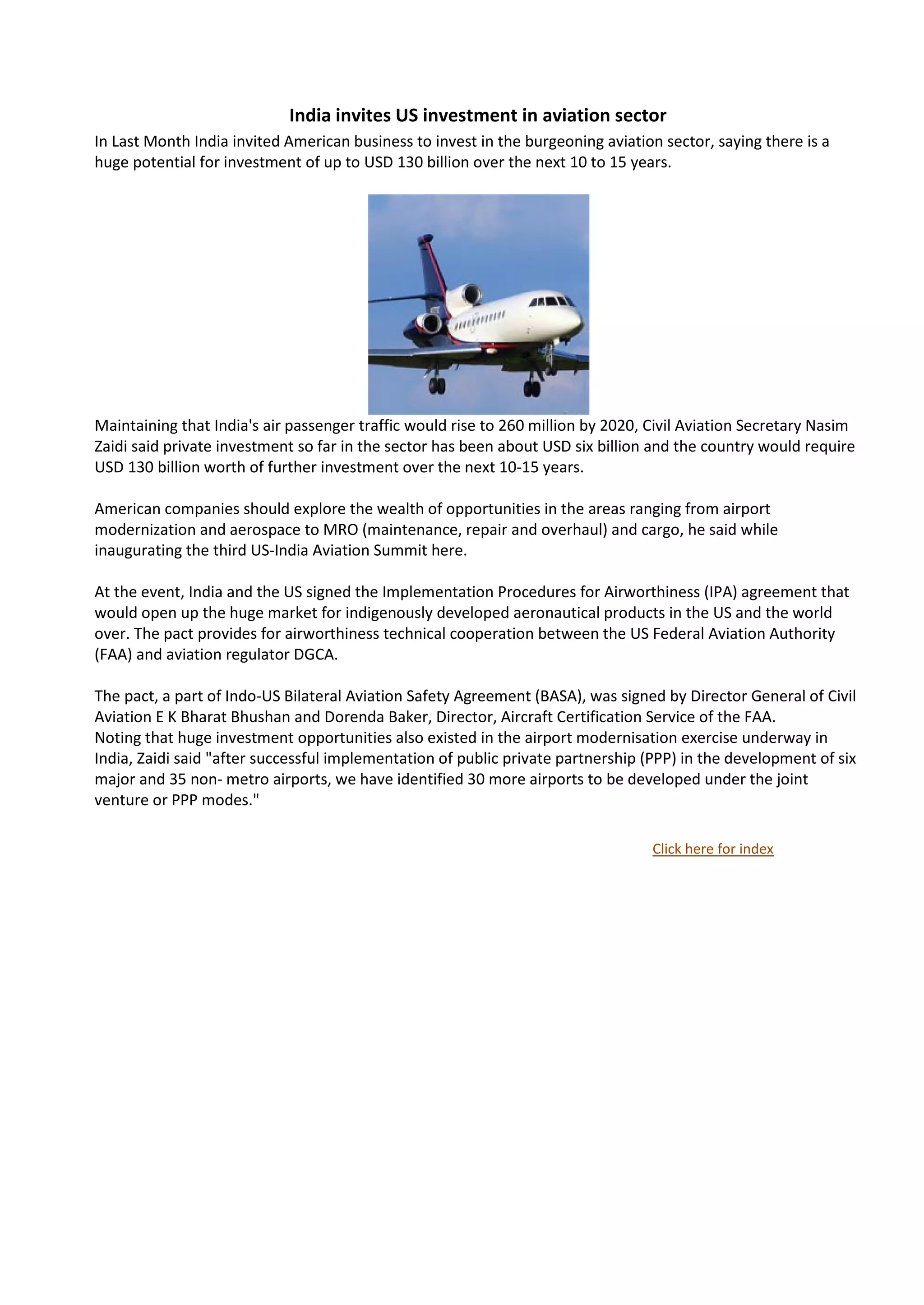 India invites US investment in aviation sector
In Last Month India invited American business to invest in the burgeoning aviation sector, saying there is a
huge potential for investment of up to USD 130 billion over the next 10 to 15 years.




Maintaining that India's air passenger traffic would rise to 260 million by 2020, Civil Aviation Secretary Nasim
Zaidi said private investment so far in the sector has been about USD six billion and the country would require
USD 130 billion worth of further investment over the next 10-15 years.

American companies should explore the wealth of opportunities in the areas ranging from airport
modernization and aerospace to MRO (maintenance, repair and overhaul) and cargo, he said while
inaugurating the third US-India Aviation Summit here.

At the event, India and the US signed the Implementation Procedures for Airworthiness (IPA) agreement that
would open up the huge market for indigenously developed aeronautical products in the US and the world
over. The pact provides for airworthiness technical cooperation between the US Federal Aviation Authority
(FAA) and aviation regulator DGCA.

The pact, a part of Indo-US Bilateral Aviation Safety Agreement (BASA), was signed by Director General of Civil
Aviation E K Bharat Bhushan and Dorenda Baker, Director, Aircraft Certification Service of the FAA.
Noting that huge investment opportunities also existed in the airport modernisation exercise underway in
India, Zaidi said "after successful implementation of public private partnership (PPP) in the development of six
major and 35 non- metro airports, we have identified 30 more airports to be developed under the joint
venture or PPP modes."

                                                                                  Click here for index
 