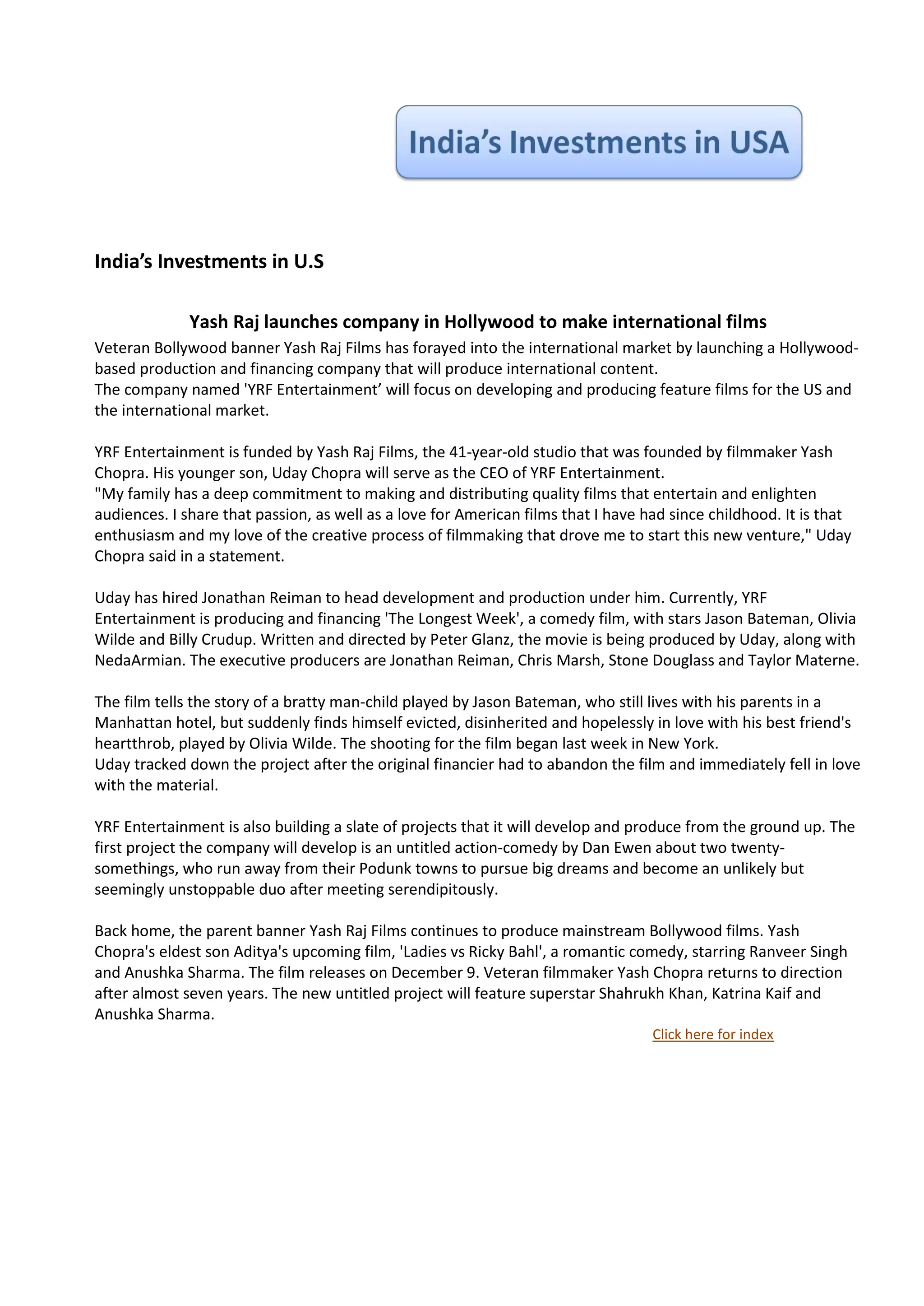 India’s Investments in U.S

              Yash Raj launches company in Hollywood to make international films
Veteran Bollywood banner Yash Raj Films has forayed into the international market by launching a Hollywood-
based production and financing company that will produce international content.
The company named 'YRF Entertainment’ will focus on developing and producing feature films for the US and
the international market.

YRF Entertainment is funded by Yash Raj Films, the 41-year-old studio that was founded by filmmaker Yash
Chopra. His younger son, Uday Chopra will serve as the CEO of YRF Entertainment.
"My family has a deep commitment to making and distributing quality films that entertain and enlighten
audiences. I share that passion, as well as a love for American films that I have had since childhood. It is that
enthusiasm and my love of the creative process of filmmaking that drove me to start this new venture," Uday
Chopra said in a statement.

Uday has hired Jonathan Reiman to head development and production under him. Currently, YRF
Entertainment is producing and financing 'The Longest Week', a comedy film, with stars Jason Bateman, Olivia
Wilde and Billy Crudup. Written and directed by Peter Glanz, the movie is being produced by Uday, along with
NedaArmian. The executive producers are Jonathan Reiman, Chris Marsh, Stone Douglass and Taylor Materne.

The film tells the story of a bratty man-child played by Jason Bateman, who still lives with his parents in a
Manhattan hotel, but suddenly finds himself evicted, disinherited and hopelessly in love with his best friend's
heartthrob, played by Olivia Wilde. The shooting for the film began last week in New York.
Uday tracked down the project after the original financier had to abandon the film and immediately fell in love
with the material.

YRF Entertainment is also building a slate of projects that it will develop and produce from the ground up. The
first project the company will develop is an untitled action-comedy by Dan Ewen about two twenty-
somethings, who run away from their Podunk towns to pursue big dreams and become an unlikely but
seemingly unstoppable duo after meeting serendipitously.

Back home, the parent banner Yash Raj Films continues to produce mainstream Bollywood films. Yash
Chopra's eldest son Aditya's upcoming film, 'Ladies vs Ricky Bahl', a romantic comedy, starring Ranveer Singh
and Anushka Sharma. The film releases on December 9. Veteran filmmaker Yash Chopra returns to direction
after almost seven years. The new untitled project will feature superstar Shahrukh Khan, Katrina Kaif and
Anushka Sharma.
                                                                                   Click here for index
 