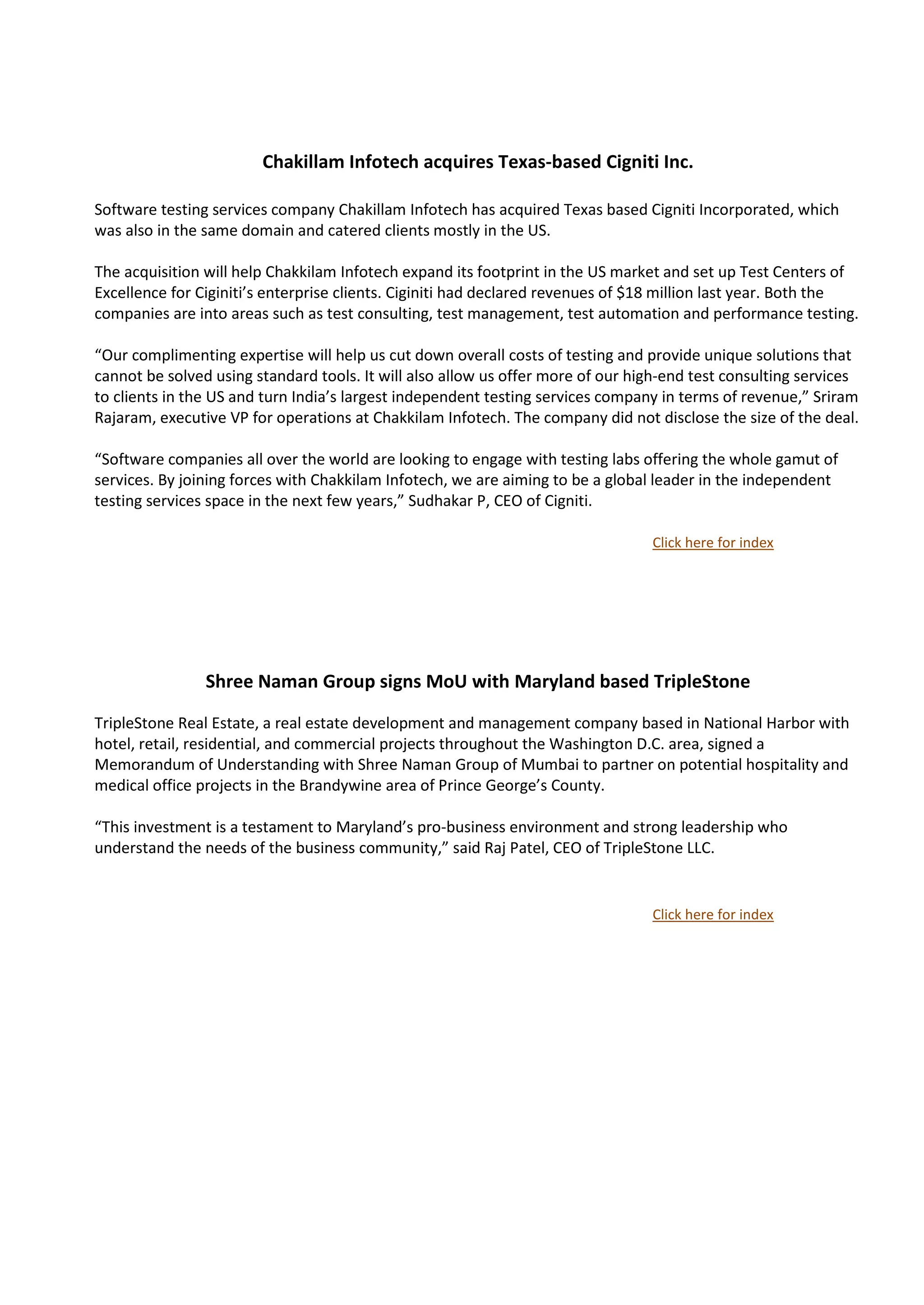 Chakillam Infotech acquires Texas-based Cigniti Inc.

Software testing services company Chakillam Infotech has acquired Texas based Cigniti Incorporated, which
was also in the same domain and catered clients mostly in the US.

The acquisition will help Chakkilam Infotech expand its footprint in the US market and set up Test Centers of
Excellence for Ciginiti’s enterprise clients. Ciginiti had declared revenues of $18 million last year. Both the
companies are into areas such as test consulting, test management, test automation and performance testing.

“Our complimenting expertise will help us cut down overall costs of testing and provide unique solutions that
cannot be solved using standard tools. It will also allow us offer more of our high-end test consulting services
to clients in the US and turn India’s largest independent testing services company in terms of revenue,” Sriram
Rajaram, executive VP for operations at Chakkilam Infotech. The company did not disclose the size of the deal.

“Software companies all over the world are looking to engage with testing labs offering the whole gamut of
services. By joining forces with Chakkilam Infotech, we are aiming to be a global leader in the independent
testing services space in the next few years,” Sudhakar P, CEO of Cigniti.

                                                                                 Click here for index




                Shree Naman Group signs MoU with Maryland based TripleStone

TripleStone Real Estate, a real estate development and management company based in National Harbor with
hotel, retail, residential, and commercial projects throughout the Washington D.C. area, signed a
Memorandum of Understanding with Shree Naman Group of Mumbai to partner on potential hospitality and
medical office projects in the Brandywine area of Prince George’s County.

“This investment is a testament to Maryland’s pro-business environment and strong leadership who
understand the needs of the business community,” said Raj Patel, CEO of TripleStone LLC.


                                                                                 Click here for index
 