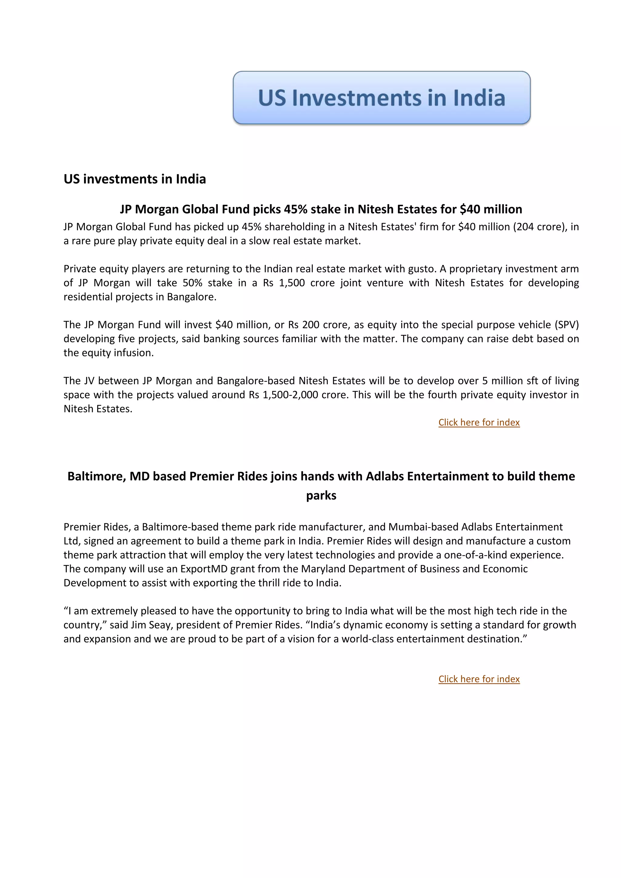 US investments in India

            JP Morgan Global Fund picks 45% stake in Nitesh Estates for $40 million
JP Morgan Global Fund has picked up 45% shareholding in a Nitesh Estates' firm for $40 million (204 crore), in
a rare pure play private equity deal in a slow real estate market.

Private equity players are returning to the Indian real estate market with gusto. A proprietary investment arm
of JP Morgan will take 50% stake in a Rs 1,500 crore joint venture with Nitesh Estates for developing
residential projects in Bangalore.

The JP Morgan Fund will invest $40 million, or Rs 200 crore, as equity into the special purpose vehicle (SPV)
developing five projects, said banking sources familiar with the matter. The company can raise debt based on
the equity infusion.

The JV between JP Morgan and Bangalore-based Nitesh Estates will be to develop over 5 million sft of living
space with the projects valued around Rs 1,500-2,000 crore. This will be the fourth private equity investor in
Nitesh Estates.
                                                                                Click here for index




Baltimore, MD based Premier Rides joins hands with Adlabs Entertainment to build theme
                                         parks

Premier Rides, a Baltimore-based theme park ride manufacturer, and Mumbai-based Adlabs Entertainment
Ltd, signed an agreement to build a theme park in India. Premier Rides will design and manufacture a custom
theme park attraction that will employ the very latest technologies and provide a one-of-a-kind experience.
The company will use an ExportMD grant from the Maryland Department of Business and Economic
Development to assist with exporting the thrill ride to India.

“I am extremely pleased to have the opportunity to bring to India what will be the most high tech ride in the
country,” said Jim Seay, president of Premier Rides. “India’s dynamic economy is setting a standard for growth
and expansion and we are proud to be part of a vision for a world-class entertainment destination.”


                                                                                Click here for index
 