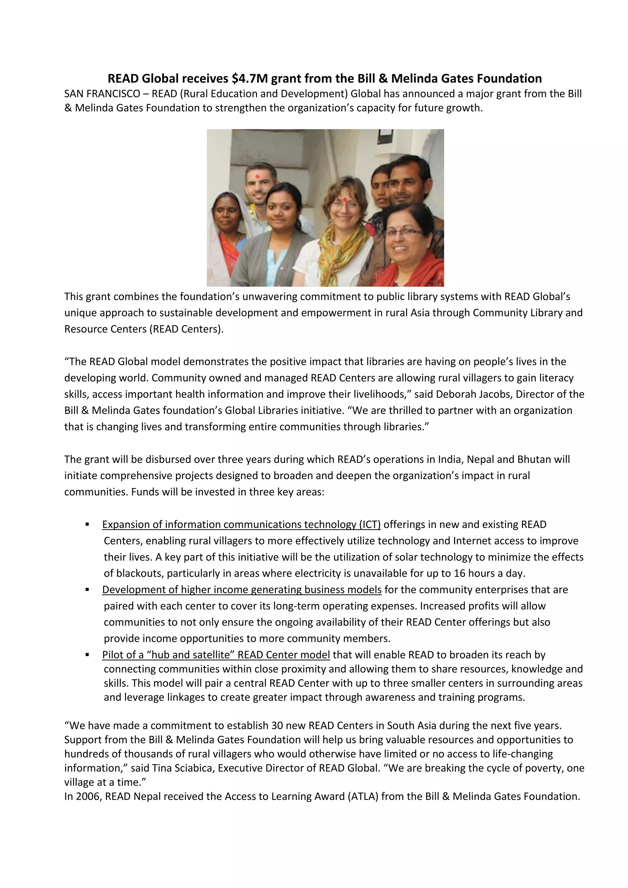 READ Global receives $4.7M grant from the Bill & Melinda Gates Foundation
SAN FRANCISCO – READ (Rural Education and Development) Global has announced a major grant from the Bill
& Melinda Gates Foundation to strengthen the organization’s capacity for future growth.




This grant combines the foundation’s unwavering commitment to public library systems with READ Global’s
unique approach to sustainable development and empowerment in rural Asia through Community Library and
Resource Centers (READ Centers).

“The READ Global model demonstrates the positive impact that libraries are having on people’s lives in the
developing world. Community owned and managed READ Centers are allowing rural villagers to gain literacy
skills, access important health information and improve their livelihoods,” said Deborah Jacobs, Director of the
Bill & Melinda Gates foundation’s Global Libraries initiative. “We are thrilled to partner with an organization
that is changing lives and transforming entire communities through libraries.”

The grant will be disbursed over three years during which READ’s operations in India, Nepal and Bhutan will
initiate comprehensive projects designed to broaden and deepen the organization’s impact in rural
communities. Funds will be invested in three key areas:

       Expansion of information communications technology (ICT) offerings in new and existing READ
        Centers, enabling rural villagers to more effectively utilize technology and Internet access to improve
        their lives. A key part of this initiative will be the utilization of solar technology to minimize the effects
        of blackouts, particularly in areas where electricity is unavailable for up to 16 hours a day.
       Development of higher income generating business models for the community enterprises that are
        paired with each center to cover its long-term operating expenses. Increased profits will allow
        communities to not only ensure the ongoing availability of their READ Center offerings but also
        provide income opportunities to more community members.
       Pilot of a “hub and satellite” READ Center model that will enable READ to broaden its reach by
        connecting communities within close proximity and allowing them to share resources, knowledge and
        skills. This model will pair a central READ Center with up to three smaller centers in surrounding areas
        and leverage linkages to create greater impact through awareness and training programs.

“We have made a commitment to establish 30 new READ Centers in South Asia during the next five years.
Support from the Bill & Melinda Gates Foundation will help us bring valuable resources and opportunities to
hundreds of thousands of rural villagers who would otherwise have limited or no access to life-changing
information,” said Tina Sciabica, Executive Director of READ Global. “We are breaking the cycle of poverty, one
village at a time.”
In 2006, READ Nepal received the Access to Learning Award (ATLA) from the Bill & Melinda Gates Foundation.
 