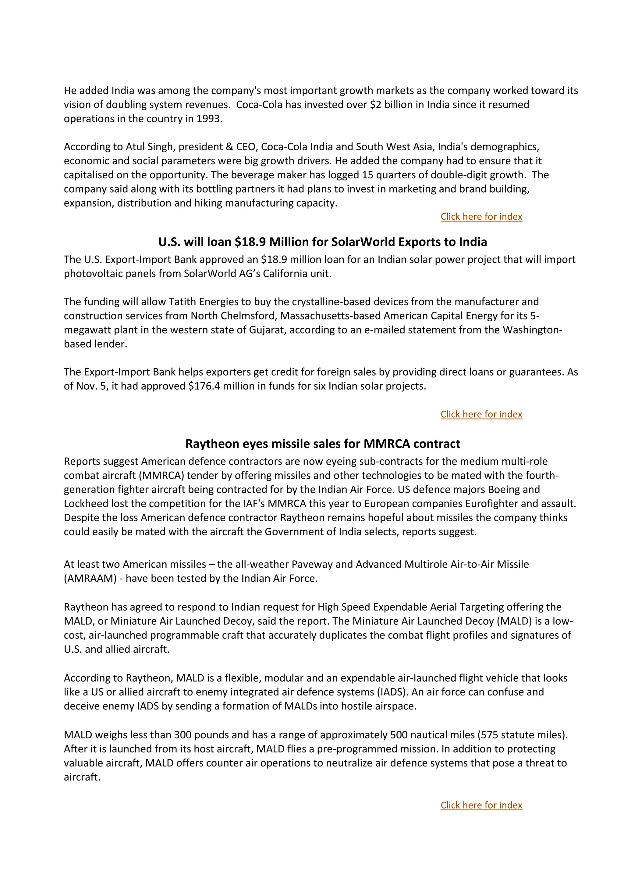 He added India was among the company's most important growth markets as the company worked toward its
vision of doubling system revenues. Coca-Cola has invested over $2 billion in India since it resumed
operations in the country in 1993.

According to Atul Singh, president & CEO, Coca-Cola India and South West Asia, India's demographics,
economic and social parameters were big growth drivers. He added the company had to ensure that it
capitalised on the opportunity. The beverage maker has logged 15 quarters of double-digit growth. The
company said along with its bottling partners it had plans to invest in marketing and brand building,
expansion, distribution and hiking manufacturing capacity.
                                                                                 Click here for index

                    U.S. will loan $18.9 Million for SolarWorld Exports to India
The U.S. Export-Import Bank approved an $18.9 million loan for an Indian solar power project that will import
photovoltaic panels from SolarWorld AG’s California unit.

The funding will allow Tatith Energies to buy the crystalline-based devices from the manufacturer and
construction services from North Chelmsford, Massachusetts-based American Capital Energy for its 5-
megawatt plant in the western state of Gujarat, according to an e-mailed statement from the Washington-
based lender.

The Export-Import Bank helps exporters get credit for foreign sales by providing direct loans or guarantees. As
of Nov. 5, it had approved $176.4 million in funds for six Indian solar projects.

                                                                                 Click here for index

                          Raytheon eyes missile sales for MMRCA contract
Reports suggest American defence contractors are now eyeing sub-contracts for the medium multi-role
combat aircraft (MMRCA) tender by offering missiles and other technologies to be mated with the fourth-
generation fighter aircraft being contracted for by the Indian Air Force. US defence majors Boeing and
Lockheed lost the competition for the IAF's MMRCA this year to European companies Eurofighter and assault.
Despite the loss American defence contractor Raytheon remains hopeful about missiles the company thinks
could easily be mated with the aircraft the Government of India selects, reports suggest.

At least two American missiles – the all-weather Paveway and Advanced Multirole Air-to-Air Missile
(AMRAAM) - have been tested by the Indian Air Force.

Raytheon has agreed to respond to Indian request for High Speed Expendable Aerial Targeting offering the
MALD, or Miniature Air Launched Decoy, said the report. The Miniature Air Launched Decoy (MALD) is a low-
cost, air-launched programmable craft that accurately duplicates the combat flight profiles and signatures of
U.S. and allied aircraft.

According to Raytheon, MALD is a flexible, modular and an expendable air-launched flight vehicle that looks
like a US or allied aircraft to enemy integrated air defence systems (IADS). An air force can confuse and
deceive enemy IADS by sending a formation of MALDs into hostile airspace.

MALD weighs less than 300 pounds and has a range of approximately 500 nautical miles (575 statute miles).
After it is launched from its host aircraft, MALD flies a pre-programmed mission. In addition to protecting
valuable aircraft, MALD offers counter air operations to neutralize air defence systems that pose a threat to
aircraft.

                                                                                 Click here for index
 