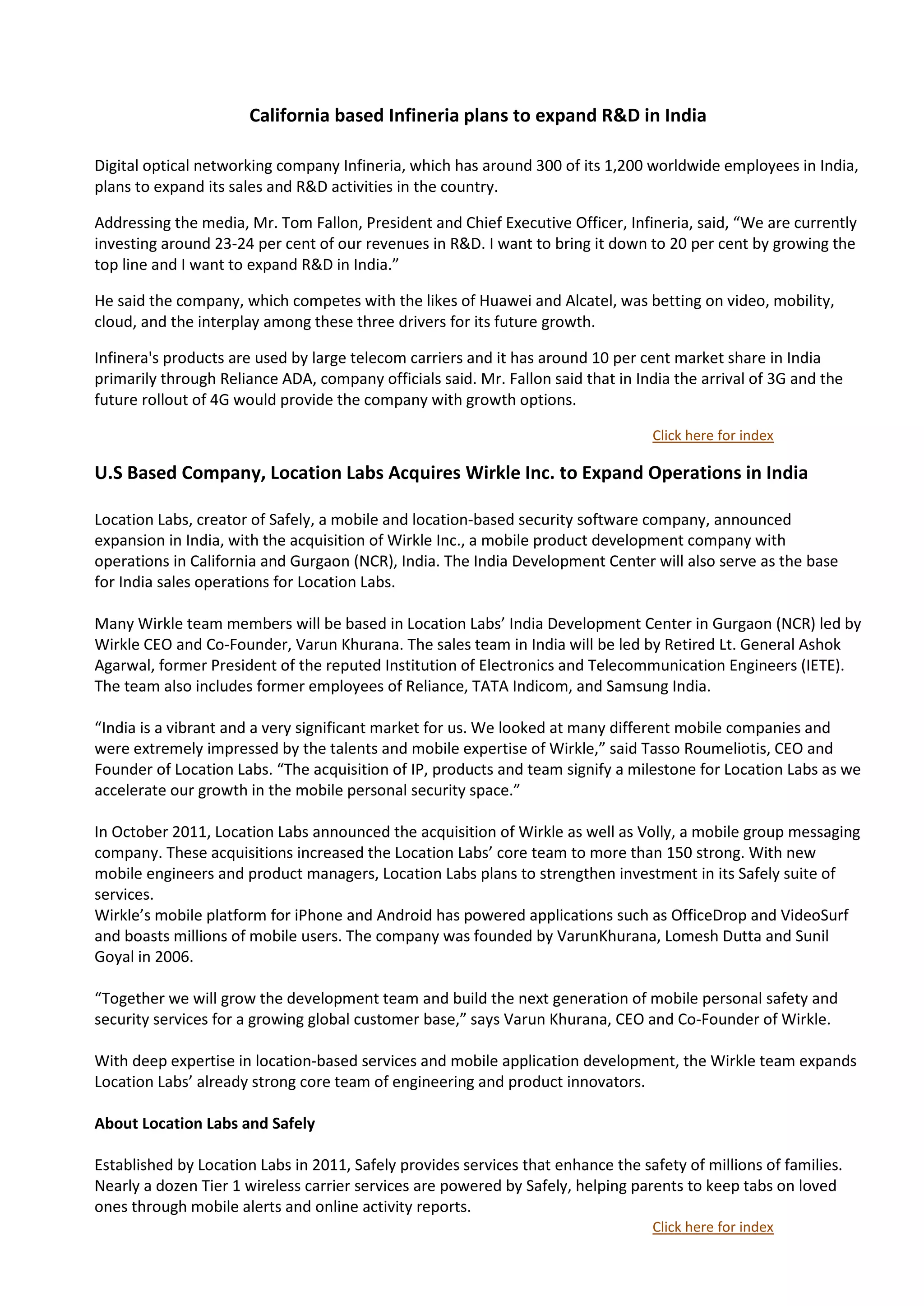 California based Infineria plans to expand R&D in India

Digital optical networking company Infineria, which has around 300 of its 1,200 worldwide employees in India,
plans to expand its sales and R&D activities in the country.

Addressing the media, Mr. Tom Fallon, President and Chief Executive Officer, Infineria, said, “We are currently
investing around 23-24 per cent of our revenues in R&D. I want to bring it down to 20 per cent by growing the
top line and I want to expand R&D in India.”

He said the company, which competes with the likes of Huawei and Alcatel, was betting on video, mobility,
cloud, and the interplay among these three drivers for its future growth.

Infinera's products are used by large telecom carriers and it has around 10 per cent market share in India
primarily through Reliance ADA, company officials said. Mr. Fallon said that in India the arrival of 3G and the
future rollout of 4G would provide the company with growth options.

                                                                                  Click here for index

U.S Based Company, Location Labs Acquires Wirkle Inc. to Expand Operations in India

Location Labs, creator of Safely, a mobile and location-based security software company, announced
expansion in India, with the acquisition of Wirkle Inc., a mobile product development company with
operations in California and Gurgaon (NCR), India. The India Development Center will also serve as the base
for India sales operations for Location Labs.

Many Wirkle team members will be based in Location Labs’ India Development Center in Gurgaon (NCR) led by
Wirkle CEO and Co-Founder, Varun Khurana. The sales team in India will be led by Retired Lt. General Ashok
Agarwal, former President of the reputed Institution of Electronics and Telecommunication Engineers (IETE).
The team also includes former employees of Reliance, TATA Indicom, and Samsung India.

“India is a vibrant and a very significant market for us. We looked at many different mobile companies and
were extremely impressed by the talents and mobile expertise of Wirkle,” said Tasso Roumeliotis, CEO and
Founder of Location Labs. “The acquisition of IP, products and team signify a milestone for Location Labs as we
accelerate our growth in the mobile personal security space.”

In October 2011, Location Labs announced the acquisition of Wirkle as well as Volly, a mobile group messaging
company. These acquisitions increased the Location Labs’ core team to more than 150 strong. With new
mobile engineers and product managers, Location Labs plans to strengthen investment in its Safely suite of
services.
Wirkle’s mobile platform for iPhone and Android has powered applications such as OfficeDrop and VideoSurf
and boasts millions of mobile users. The company was founded by VarunKhurana, Lomesh Dutta and Sunil
Goyal in 2006.

“Together we will grow the development team and build the next generation of mobile personal safety and
security services for a growing global customer base,” says Varun Khurana, CEO and Co-Founder of Wirkle.

With deep expertise in location-based services and mobile application development, the Wirkle team expands
Location Labs’ already strong core team of engineering and product innovators.

About Location Labs and Safely

Established by Location Labs in 2011, Safely provides services that enhance the safety of millions of families.
Nearly a dozen Tier 1 wireless carrier services are powered by Safely, helping parents to keep tabs on loved
ones through mobile alerts and online activity reports.
                                                                                  Click here for index
 