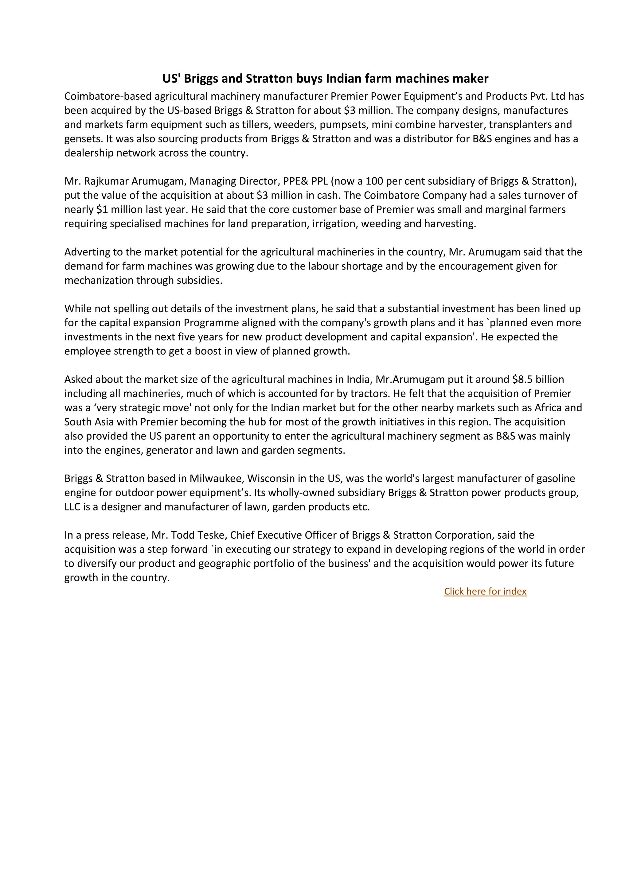 US' Briggs and Stratton buys Indian farm machines maker
Coimbatore-based agricultural machinery manufacturer Premier Power Equipment’s and Products Pvt. Ltd has
been acquired by the US-based Briggs & Stratton for about $3 million. The company designs, manufactures
and markets farm equipment such as tillers, weeders, pumpsets, mini combine harvester, transplanters and
gensets. It was also sourcing products from Briggs & Stratton and was a distributor for B&S engines and has a
dealership network across the country.

Mr. Rajkumar Arumugam, Managing Director, PPE& PPL (now a 100 per cent subsidiary of Briggs & Stratton),
put the value of the acquisition at about $3 million in cash. The Coimbatore Company had a sales turnover of
nearly $1 million last year. He said that the core customer base of Premier was small and marginal farmers
requiring specialised machines for land preparation, irrigation, weeding and harvesting.

Adverting to the market potential for the agricultural machineries in the country, Mr. Arumugam said that the
demand for farm machines was growing due to the labour shortage and by the encouragement given for
mechanization through subsidies.

While not spelling out details of the investment plans, he said that a substantial investment has been lined up
for the capital expansion Programme aligned with the company's growth plans and it has `planned even more
investments in the next five years for new product development and capital expansion'. He expected the
employee strength to get a boost in view of planned growth.

Asked about the market size of the agricultural machines in India, Mr.Arumugam put it around $8.5 billion
including all machineries, much of which is accounted for by tractors. He felt that the acquisition of Premier
was a ‘very strategic move' not only for the Indian market but for the other nearby markets such as Africa and
South Asia with Premier becoming the hub for most of the growth initiatives in this region. The acquisition
also provided the US parent an opportunity to enter the agricultural machinery segment as B&S was mainly
into the engines, generator and lawn and garden segments.

Briggs & Stratton based in Milwaukee, Wisconsin in the US, was the world's largest manufacturer of gasoline
engine for outdoor power equipment’s. Its wholly-owned subsidiary Briggs & Stratton power products group,
LLC is a designer and manufacturer of lawn, garden products etc.

In a press release, Mr. Todd Teske, Chief Executive Officer of Briggs & Stratton Corporation, said the
acquisition was a step forward `in executing our strategy to expand in developing regions of the world in order
to diversify our product and geographic portfolio of the business' and the acquisition would power its future
growth in the country.
                                                                                 Click here for index
 