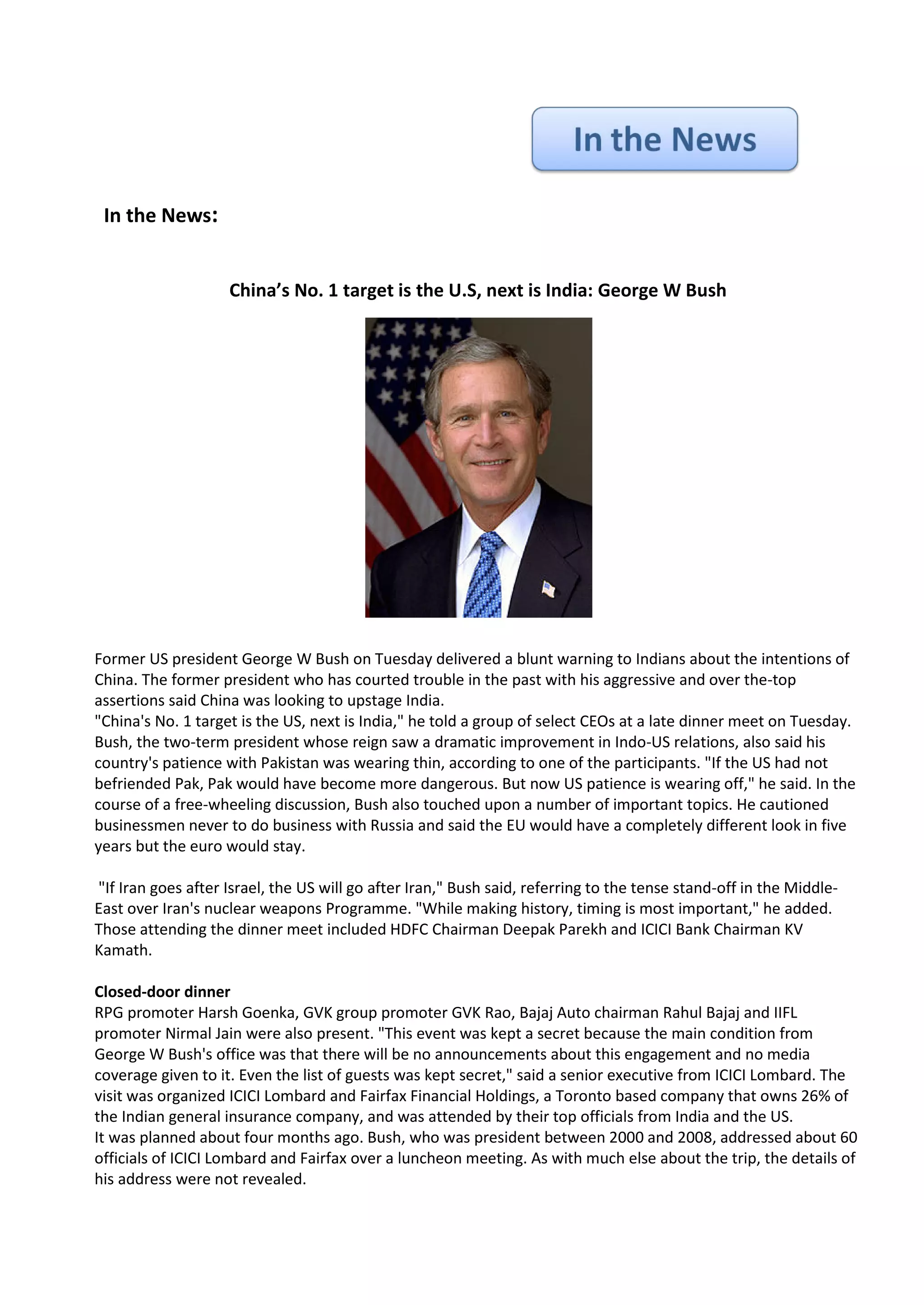 In the News:


                    China’s No. 1 target is the U.S, next is India: George W Bush




Former US president George W Bush on Tuesday delivered a blunt warning to Indians about the intentions of
China. The former president who has courted trouble in the past with his aggressive and over the-top
assertions said China was looking to upstage India.
"China's No. 1 target is the US, next is India," he told a group of select CEOs at a late dinner meet on Tuesday.
Bush, the two-term president whose reign saw a dramatic improvement in Indo-US relations, also said his
country's patience with Pakistan was wearing thin, according to one of the participants. "If the US had not
befriended Pak, Pak would have become more dangerous. But now US patience is wearing off," he said. In the
course of a free-wheeling discussion, Bush also touched upon a number of important topics. He cautioned
businessmen never to do business with Russia and said the EU would have a completely different look in five
years but the euro would stay.

"If Iran goes after Israel, the US will go after Iran," Bush said, referring to the tense stand-off in the Middle-
East over Iran's nuclear weapons Programme. "While making history, timing is most important," he added.
Those attending the dinner meet included HDFC Chairman Deepak Parekh and ICICI Bank Chairman KV
Kamath.

Closed-door dinner
RPG promoter Harsh Goenka, GVK group promoter GVK Rao, Bajaj Auto chairman Rahul Bajaj and IIFL
promoter Nirmal Jain were also present. "This event was kept a secret because the main condition from
George W Bush's office was that there will be no announcements about this engagement and no media
coverage given to it. Even the list of guests was kept secret," said a senior executive from ICICI Lombard. The
visit was organized ICICI Lombard and Fairfax Financial Holdings, a Toronto based company that owns 26% of
the Indian general insurance company, and was attended by their top officials from India and the US.
It was planned about four months ago. Bush, who was president between 2000 and 2008, addressed about 60
officials of ICICI Lombard and Fairfax over a luncheon meeting. As with much else about the trip, the details of
his address were not revealed.
 