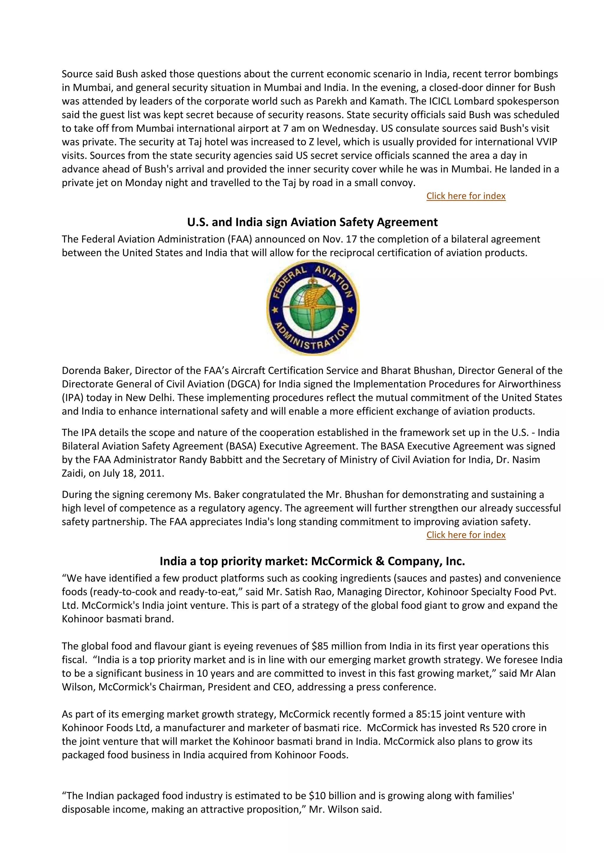 Source said Bush asked those questions about the current economic scenario in India, recent terror bombings
in Mumbai, and general security situation in Mumbai and India. In the evening, a closed-door dinner for Bush
was attended by leaders of the corporate world such as Parekh and Kamath. The ICICL Lombard spokesperson
said the guest list was kept secret because of security reasons. State security officials said Bush was scheduled
to take off from Mumbai international airport at 7 am on Wednesday. US consulate sources said Bush's visit
was private. The security at Taj hotel was increased to Z level, which is usually provided for international VVIP
visits. Sources from the state security agencies said US secret service officials scanned the area a day in
advance ahead of Bush's arrival and provided the inner security cover while he was in Mumbai. He landed in a
private jet on Monday night and travelled to the Taj by road in a small convoy.
                                                                                  Click here for index

                            U.S. and India sign Aviation Safety Agreement
The Federal Aviation Administration (FAA) announced on Nov. 17 the completion of a bilateral agreement
between the United States and India that will allow for the reciprocal certification of aviation products.




Dorenda Baker, Director of the FAA’s Aircraft Certification Service and Bharat Bhushan, Director General of the
Directorate General of Civil Aviation (DGCA) for India signed the Implementation Procedures for Airworthiness
(IPA) today in New Delhi. These implementing procedures reflect the mutual commitment of the United States
and India to enhance international safety and will enable a more efficient exchange of aviation products.
The IPA details the scope and nature of the cooperation established in the framework set up in the U.S. - India
Bilateral Aviation Safety Agreement (BASA) Executive Agreement. The BASA Executive Agreement was signed
by the FAA Administrator Randy Babbitt and the Secretary of Ministry of Civil Aviation for India, Dr. Nasim
Zaidi, on July 18, 2011.
During the signing ceremony Ms. Baker congratulated the Mr. Bhushan for demonstrating and sustaining a
high level of competence as a regulatory agency. The agreement will further strengthen our already successful
safety partnership. The FAA appreciates India's long standing commitment to improving aviation safety.
                                                                                  Click here for index

                      India a top priority market: McCormick & Company, Inc.
“We have identified a few product platforms such as cooking ingredients (sauces and pastes) and convenience
foods (ready-to-cook and ready-to-eat,” said Mr. Satish Rao, Managing Director, Kohinoor Specialty Food Pvt.
Ltd. McCormick's India joint venture. This is part of a strategy of the global food giant to grow and expand the
Kohinoor basmati brand.

The global food and flavour giant is eyeing revenues of $85 million from India in its first year operations this
fiscal. “India is a top priority market and is in line with our emerging market growth strategy. We foresee India
to be a significant business in 10 years and are committed to invest in this fast growing market,” said Mr Alan
Wilson, McCormick's Chairman, President and CEO, addressing a press conference.

As part of its emerging market growth strategy, McCormick recently formed a 85:15 joint venture with
Kohinoor Foods Ltd, a manufacturer and marketer of basmati rice. McCormick has invested Rs 520 crore in
the joint venture that will market the Kohinoor basmati brand in India. McCormick also plans to grow its
packaged food business in India acquired from Kohinoor Foods.


“The Indian packaged food industry is estimated to be $10 billion and is growing along with families'
disposable income, making an attractive proposition,” Mr. Wilson said.
 
