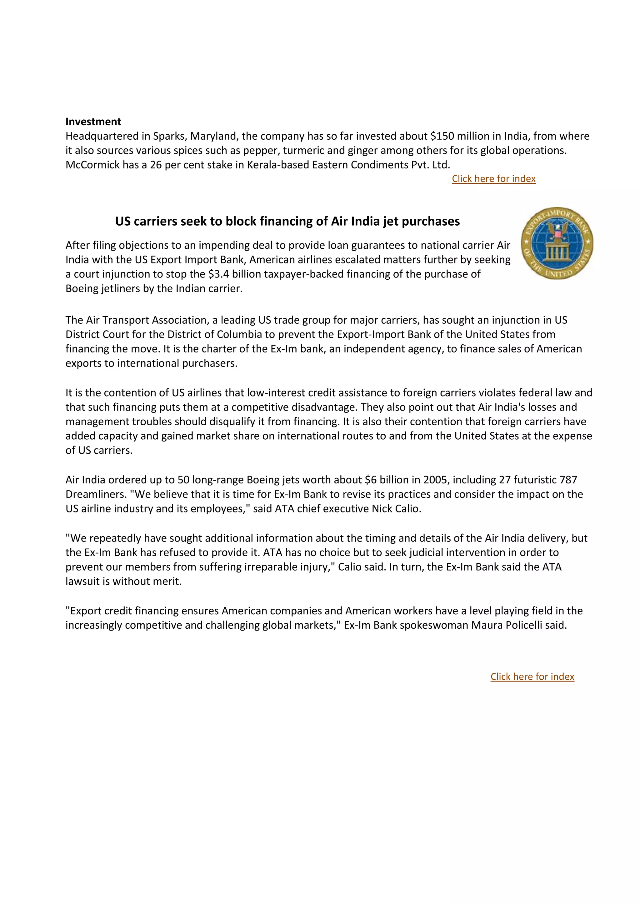 Investment
Headquartered in Sparks, Maryland, the company has so far invested about $150 million in India, from where
it also sources various spices such as pepper, turmeric and ginger among others for its global operations.
McCormick has a 26 per cent stake in Kerala-based Eastern Condiments Pvt. Ltd.
                                                                                     Click here for index



          US carriers seek to block financing of Air India jet purchases              news




After filing objections to an impending deal to provide loan guarantees to national carrier Air
India with the US Export Import Bank, American airlines escalated matters further by seeking
a court injunction to stop the $3.4 billion taxpayer-backed financing of the purchase of
Boeing jetliners by the Indian carrier.

The Air Transport Association, a leading US trade group for major carriers, has sought an injunction in US
District Court for the District of Columbia to prevent the Export-Import Bank of the United States from
financing the move. It is the charter of the Ex-Im bank, an independent agency, to finance sales of American
exports to international purchasers.

It is the contention of US airlines that low-interest credit assistance to foreign carriers violates federal law and
that such financing puts them at a competitive disadvantage. They also point out that Air India's losses and
management troubles should disqualify it from financing. It is also their contention that foreign carriers have
added capacity and gained market share on international routes to and from the United States at the expense
of US carriers.

Air India ordered up to 50 long-range Boeing jets worth about $6 billion in 2005, including 27 futuristic 787
Dreamliners. "We believe that it is time for Ex-Im Bank to revise its practices and consider the impact on the
US airline industry and its employees," said ATA chief executive Nick Calio.

"We repeatedly have sought additional information about the timing and details of the Air India delivery, but
the Ex-Im Bank has refused to provide it. ATA has no choice but to seek judicial intervention in order to
prevent our members from suffering irreparable injury," Calio said. In turn, the Ex-Im Bank said the ATA
lawsuit is without merit.

"Export credit financing ensures American companies and American workers have a level playing field in the
increasingly competitive and challenging global markets," Ex-Im Bank spokeswoman Maura Policelli said.



                                                                                              Click here for index
 