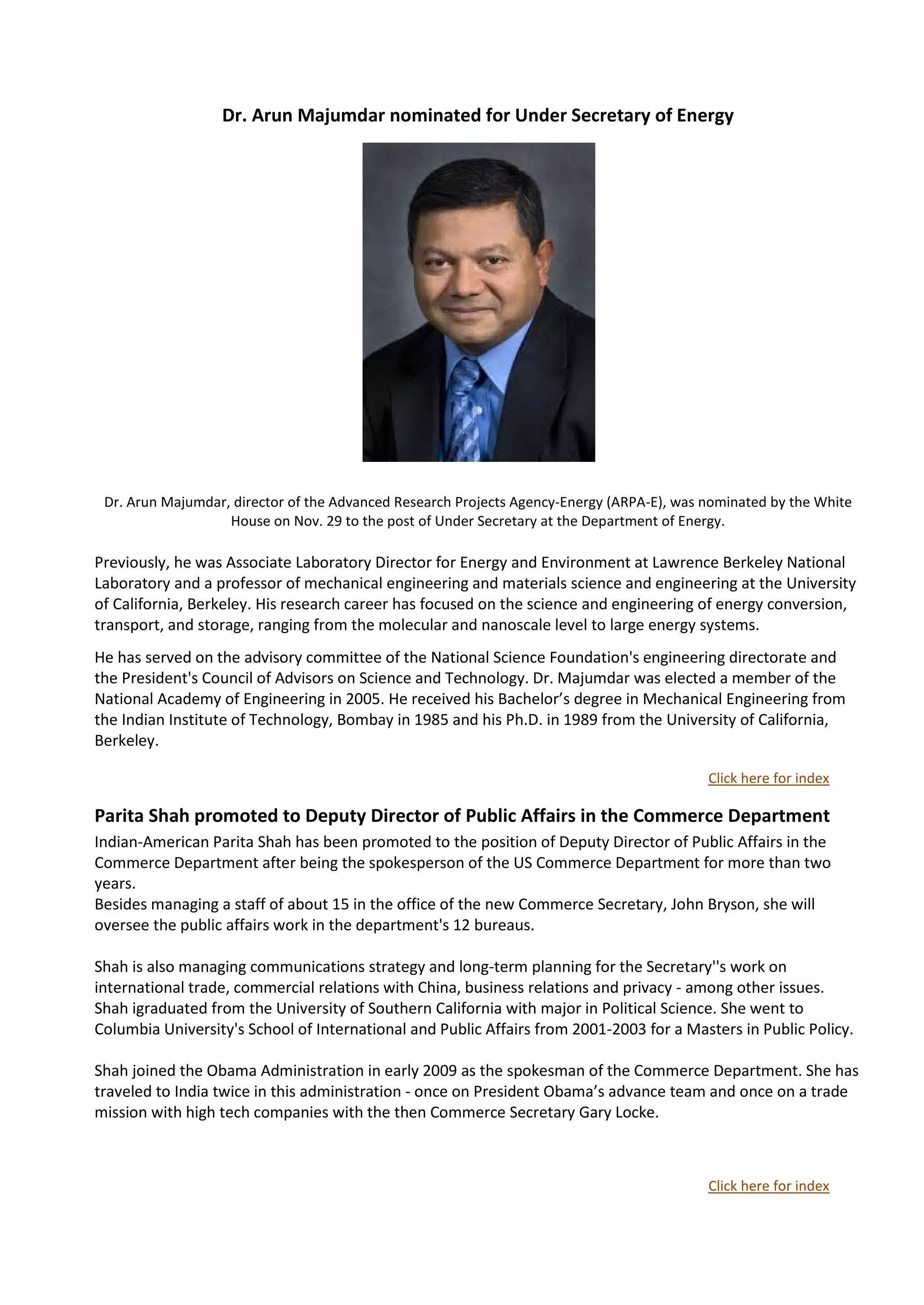 Dr. Arun Majumdar nominated for Under Secretary of Energy




 Dr. Arun Majumdar, director of the Advanced Research Projects Agency-Energy (ARPA-E), was nominated by the White
                   House on Nov. 29 to the post of Under Secretary at the Department of Energy.

Previously, he was Associate Laboratory Director for Energy and Environment at Lawrence Berkeley National
Laboratory and a professor of mechanical engineering and materials science and engineering at the University
of California, Berkeley. His research career has focused on the science and engineering of energy conversion,
transport, and storage, ranging from the molecular and nanoscale level to large energy systems.
He has served on the advisory committee of the National Science Foundation's engineering directorate and
the President's Council of Advisors on Science and Technology. Dr. Majumdar was elected a member of the
National Academy of Engineering in 2005. He received his Bachelor’s degree in Mechanical Engineering from
the Indian Institute of Technology, Bombay in 1985 and his Ph.D. in 1989 from the University of California,
Berkeley.

                                                                                           Click here for index

Parita Shah promoted to Deputy Director of Public Affairs in the Commerce Department
Indian-American Parita Shah has been promoted to the position of Deputy Director of Public Affairs in the
Commerce Department after being the spokesperson of the US Commerce Department for more than two
years.
Besides managing a staff of about 15 in the office of the new Commerce Secretary, John Bryson, she will
oversee the public affairs work in the department's 12 bureaus.

Shah is also managing communications strategy and long-term planning for the Secretary''s work on
international trade, commercial relations with China, business relations and privacy - among other issues.
Shah igraduated from the University of Southern California with major in Political Science. She went to
Columbia University's School of International and Public Affairs from 2001-2003 for a Masters in Public Policy.

Shah joined the Obama Administration in early 2009 as the spokesman of the Commerce Department. She has
traveled to India twice in this administration - once on President Obama’s advance team and once on a trade
mission with high tech companies with the then Commerce Secretary Gary Locke.



                                                                                           Click here for index
 