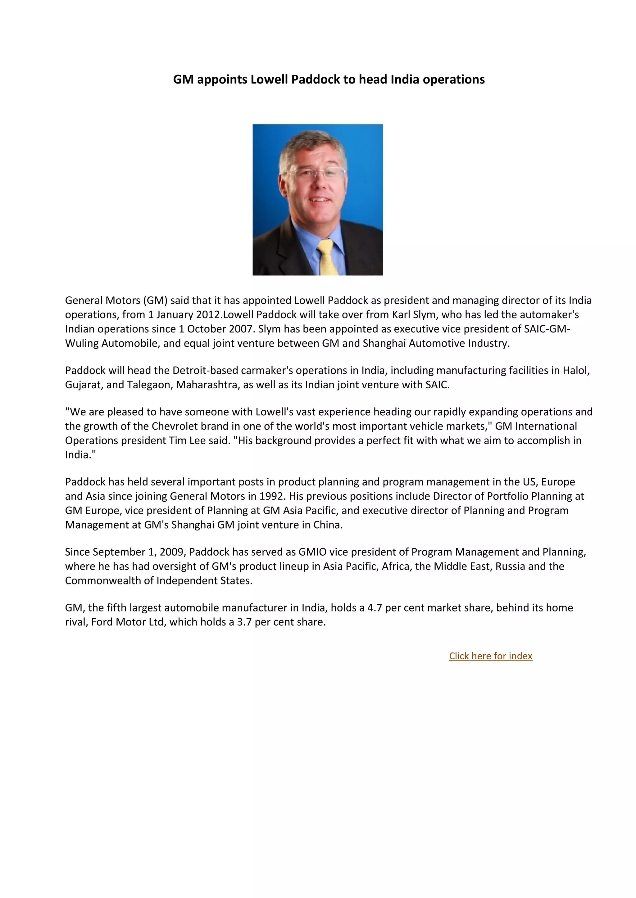 GM appoints Lowell Paddock to head India operations




                   ws




General Motors (GM) said that it has appointed Lowell Paddock as president and managing director of its India
operations, from 1 January 2012.Lowell Paddock will take over from Karl Slym, who has led the automaker's
Indian operations since 1 October 2007. Slym has been appointed as executive vice president of SAIC-GM-
Wuling Automobile, and equal joint venture between GM and Shanghai Automotive Industry.

Paddock will head the Detroit-based carmaker's operations in India, including manufacturing facilities in Halol,
Gujarat, and Talegaon, Maharashtra, as well as its Indian joint venture with SAIC.

"We are pleased to have someone with Lowell's vast experience heading our rapidly expanding operations and
the growth of the Chevrolet brand in one of the world's most important vehicle markets," GM International
Operations president Tim Lee said. "His background provides a perfect fit with what we aim to accomplish in
India."

Paddock has held several important posts in product planning and program management in the US, Europe
and Asia since joining General Motors in 1992. His previous positions include Director of Portfolio Planning at
GM Europe, vice president of Planning at GM Asia Pacific, and executive director of Planning and Program
Management at GM's Shanghai GM joint venture in China.

Since September 1, 2009, Paddock has served as GMIO vice president of Program Management and Planning,
where he has had oversight of GM's product lineup in Asia Pacific, Africa, the Middle East, Russia and the
Commonwealth of Independent States.

GM, the fifth largest automobile manufacturer in India, holds a 4.7 per cent market share, behind its home
rival, Ford Motor Ltd, which holds a 3.7 per cent share.

                                                                                  Click here for index
 