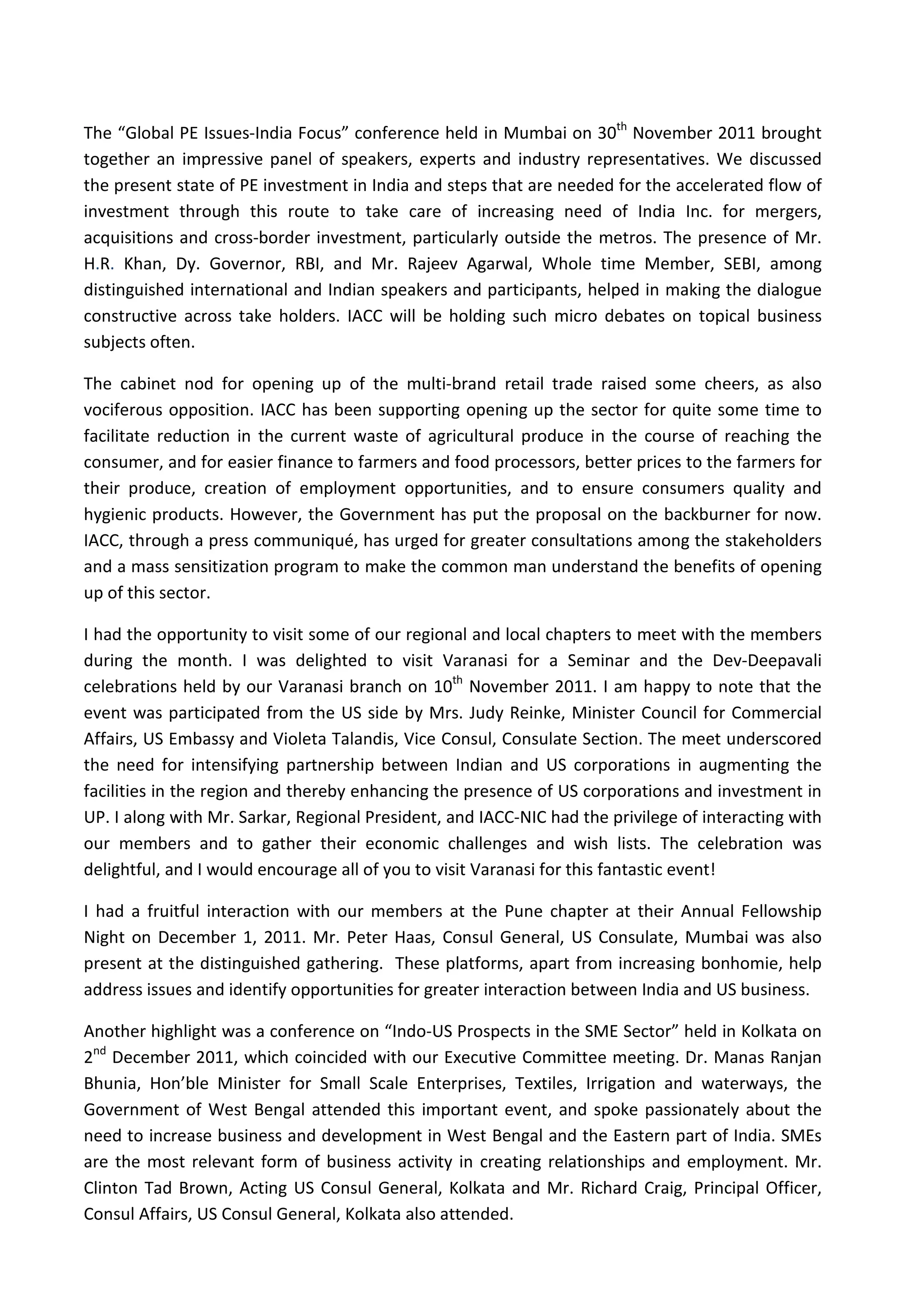 The “Global PE Issues-India Focus” conference held in Mumbai on 30th November 2011 brought
together an impressive panel of speakers, experts and industry representatives. We discussed
the present state of PE investment in India and steps that are needed for the accelerated flow of
investment through this route to take care of increasing need of India Inc. for mergers,
acquisitions and cross-border investment, particularly outside the metros. The presence of Mr.
H.R. Khan, Dy. Governor, RBI, and Mr. Rajeev Agarwal, Whole time Member, SEBI, among
distinguished international and Indian speakers and participants, helped in making the dialogue
constructive across take holders. IACC will be holding such micro debates on topical business
subjects often.

The cabinet nod for opening up of the multi-brand retail trade raised some cheers, as also
vociferous opposition. IACC has been supporting opening up the sector for quite some time to
facilitate reduction in the current waste of agricultural produce in the course of reaching the
consumer, and for easier finance to farmers and food processors, better prices to the farmers for
their produce, creation of employment opportunities, and to ensure consumers quality and
hygienic products. However, the Government has put the proposal on the backburner for now.
IACC, through a press communiqué, has urged for greater consultations among the stakeholders
and a mass sensitization program to make the common man understand the benefits of opening
up of this sector.

I had the opportunity to visit some of our regional and local chapters to meet with the members
during the month. I was delighted to visit Varanasi for a Seminar and the Dev-Deepavali
celebrations held by our Varanasi branch on 10th November 2011. I am happy to note that the
event was participated from the US side by Mrs. Judy Reinke, Minister Council for Commercial
Affairs, US Embassy and Violeta Talandis, Vice Consul, Consulate Section. The meet underscored
the need for intensifying partnership between Indian and US corporations in augmenting the
facilities in the region and thereby enhancing the presence of US corporations and investment in
UP. I along with Mr. Sarkar, Regional President, and IACC-NIC had the privilege of interacting with
our members and to gather their economic challenges and wish lists. The celebration was
delightful, and I would encourage all of you to visit Varanasi for this fantastic event!

I had a fruitful interaction with our members at the Pune chapter at their Annual Fellowship
Night on December 1, 2011. Mr. Peter Haas, Consul General, US Consulate, Mumbai was also
present at the distinguished gathering. These platforms, apart from increasing bonhomie, help
address issues and identify opportunities for greater interaction between India and US business.

Another highlight was a conference on “Indo-US Prospects in the SME Sector” held in Kolkata on
2nd December 2011, which coincided with our Executive Committee meeting. Dr. Manas Ranjan
Bhunia, Hon’ble Minister for Small Scale Enterprises, Textiles, Irrigation and waterways, the
Government of West Bengal attended this important event, and spoke passionately about the
need to increase business and development in West Bengal and the Eastern part of India. SMEs
are the most relevant form of business activity in creating relationships and employment. Mr.
Clinton Tad Brown, Acting US Consul General, Kolkata and Mr. Richard Craig, Principal Officer,
Consul Affairs, US Consul General, Kolkata also attended.
 