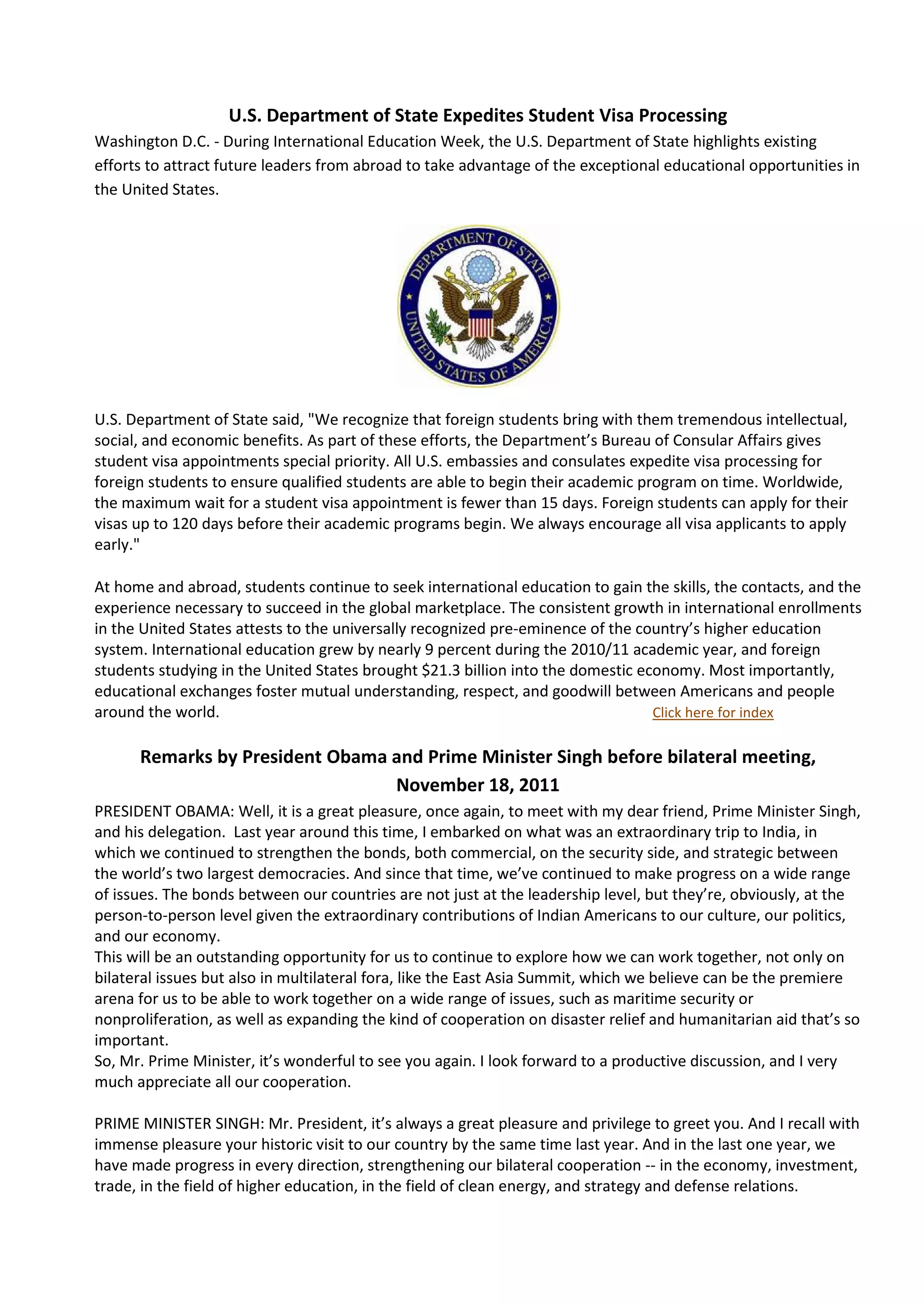 U.S. Department of State Expedites Student Visa Processing
Washington D.C. - During International Education Week, the U.S. Department of State highlights existing
efforts to attract future leaders from abroad to take advantage of the exceptional educational opportunities in
the United States.




U.S. Department of State said, "We recognize that foreign students bring with them tremendous intellectual,
social, and economic benefits. As part of these efforts, the Department’s Bureau of Consular Affairs gives
student visa appointments special priority. All U.S. embassies and consulates expedite visa processing for
foreign students to ensure qualified students are able to begin their academic program on time. Worldwide,
the maximum wait for a student visa appointment is fewer than 15 days. Foreign students can apply for their
visas up to 120 days before their academic programs begin. We always encourage all visa applicants to apply
early."

At home and abroad, students continue to seek international education to gain the skills, the contacts, and the
experience necessary to succeed in the global marketplace. The consistent growth in international enrollments
in the United States attests to the universally recognized pre-eminence of the country’s higher education
system. International education grew by nearly 9 percent during the 2010/11 academic year, and foreign
students studying in the United States brought $21.3 billion into the domestic economy. Most importantly,
educational exchanges foster mutual understanding, respect, and goodwill between Americans and people
around the world.                                                                Click here for index

      Remarks by President Obama and Prime Minister Singh before bilateral meeting,
                                 November 18, 2011
PRESIDENT OBAMA: Well, it is a great pleasure, once again, to meet with my dear friend, Prime Minister Singh,
and his delegation. Last year around this time, I embarked on what was an extraordinary trip to India, in
which we continued to strengthen the bonds, both commercial, on the security side, and strategic between
the world’s two largest democracies. And since that time, we’ve continued to make progress on a wide range
of issues. The bonds between our countries are not just at the leadership level, but they’re, obviously, at the
person-to-person level given the extraordinary contributions of Indian Americans to our culture, our politics,
and our economy.
This will be an outstanding opportunity for us to continue to explore how we can work together, not only on
bilateral issues but also in multilateral fora, like the East Asia Summit, which we believe can be the premiere
arena for us to be able to work together on a wide range of issues, such as maritime security or
nonproliferation, as well as expanding the kind of cooperation on disaster relief and humanitarian aid that’s so
important.
So, Mr. Prime Minister, it’s wonderful to see you again. I look forward to a productive discussion, and I very
much appreciate all our cooperation.

PRIME MINISTER SINGH: Mr. President, it’s always a great pleasure and privilege to greet you. And I recall with
immense pleasure your historic visit to our country by the same time last year. And in the last one year, we
have made progress in every direction, strengthening our bilateral cooperation -- in the economy, investment,
trade, in the field of higher education, in the field of clean energy, and strategy and defense relations.
 