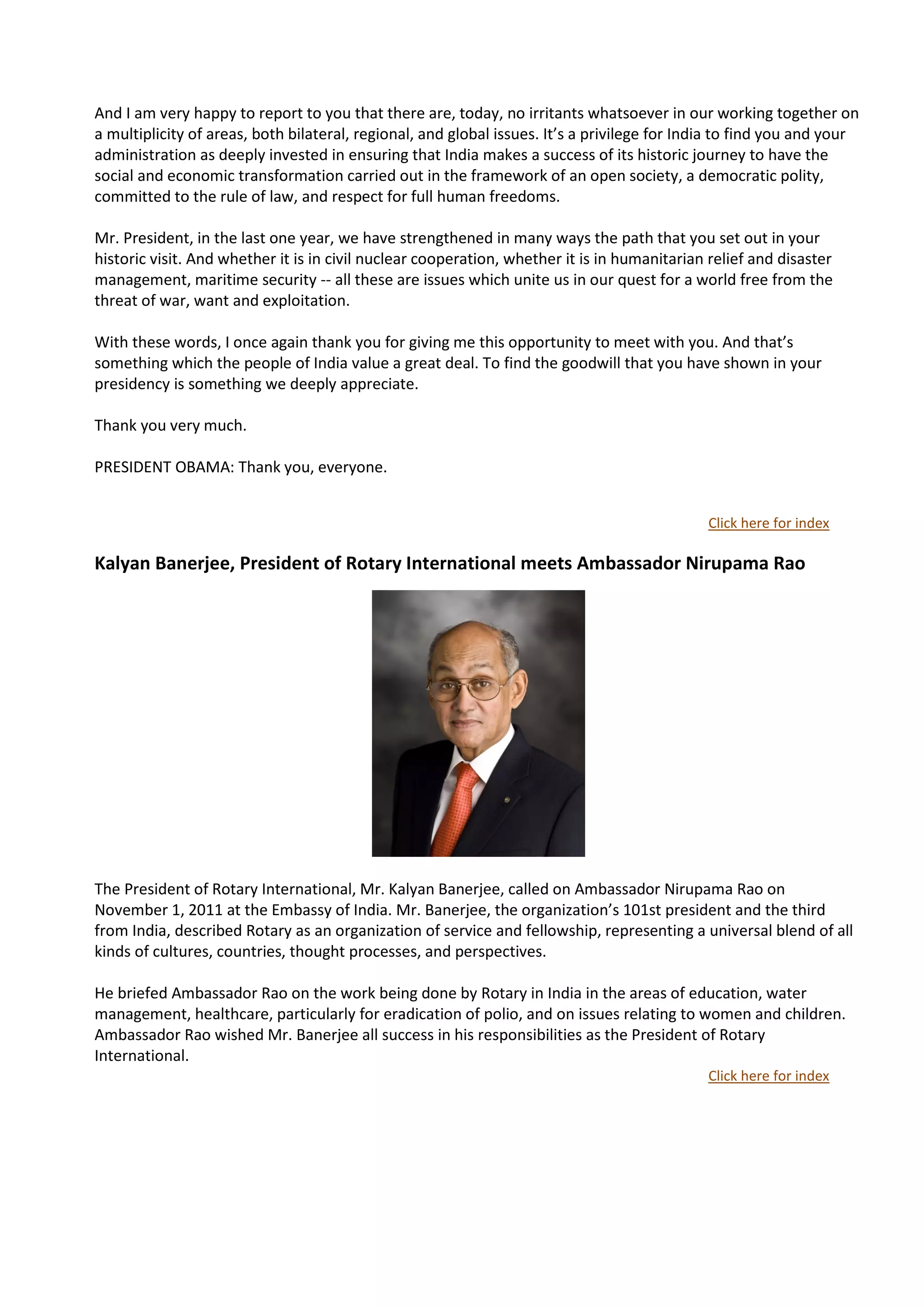 And I am very happy to report to you that there are, today, no irritants whatsoever in our working together on
a multiplicity of areas, both bilateral, regional, and global issues. It’s a privilege for India to find you and your
administration as deeply invested in ensuring that India makes a success of its historic journey to have the
social and economic transformation carried out in the framework of an open society, a democratic polity,
committed to the rule of law, and respect for full human freedoms.

Mr. President, in the last one year, we have strengthened in many ways the path that you set out in your
historic visit. And whether it is in civil nuclear cooperation, whether it is in humanitarian relief and disaster
management, maritime security -- all these are issues which unite us in our quest for a world free from the
threat of war, want and exploitation.

With these words, I once again thank you for giving me this opportunity to meet with you. And that’s
something which the people of India value a great deal. To find the goodwill that you have shown in your
presidency is something we deeply appreciate.

Thank you very much.

PRESIDENT OBAMA: Thank you, everyone.


                                                                                             Click here for index

Kalyan Banerjee, President of Rotary International meets Ambassador Nirupama Rao




The President of Rotary International, Mr. Kalyan Banerjee, called on Ambassador Nirupama Rao on
November 1, 2011 at the Embassy of India. Mr. Banerjee, the organization’s 101st president and the third
from India, described Rotary as an organization of service and fellowship, representing a universal blend of all
kinds of cultures, countries, thought processes, and perspectives.

He briefed Ambassador Rao on the work being done by Rotary in India in the areas of education, water
management, healthcare, particularly for eradication of polio, and on issues relating to women and children.
Ambassador Rao wished Mr. Banerjee all success in his responsibilities as the President of Rotary
International.
                                                                                             Click here for index
 