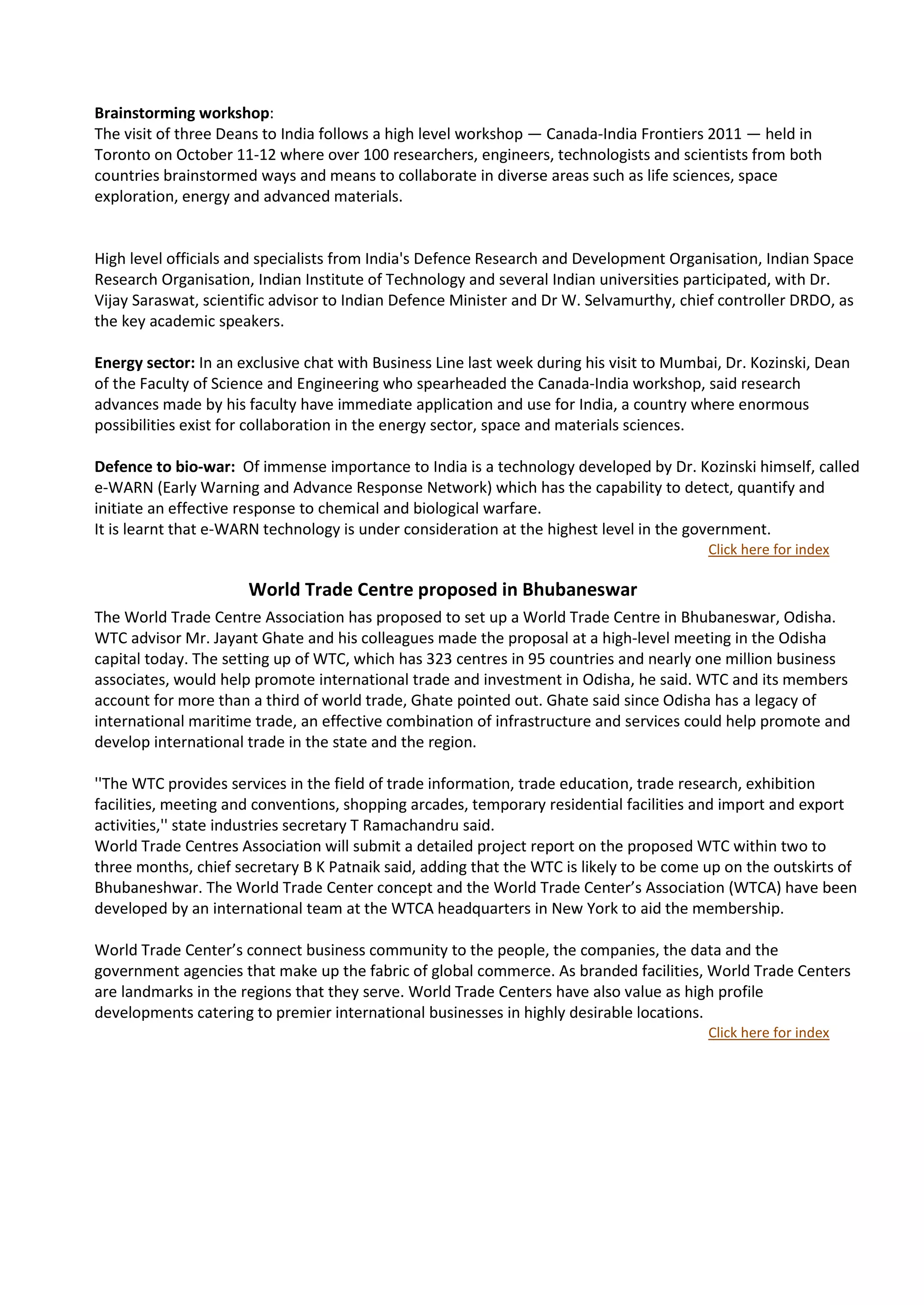 Brainstorming workshop:
The visit of three Deans to India follows a high level workshop — Canada-India Frontiers 2011 — held in
Toronto on October 11-12 where over 100 researchers, engineers, technologists and scientists from both
countries brainstormed ways and means to collaborate in diverse areas such as life sciences, space
exploration, energy and advanced materials.


High level officials and specialists from India's Defence Research and Development Organisation, Indian Space
Research Organisation, Indian Institute of Technology and several Indian universities participated, with Dr.
Vijay Saraswat, scientific advisor to Indian Defence Minister and Dr W. Selvamurthy, chief controller DRDO, as
the key academic speakers.

Energy sector: In an exclusive chat with Business Line last week during his visit to Mumbai, Dr. Kozinski, Dean
of the Faculty of Science and Engineering who spearheaded the Canada-India workshop, said research
advances made by his faculty have immediate application and use for India, a country where enormous
possibilities exist for collaboration in the energy sector, space and materials sciences.

Defence to bio-war: Of immense importance to India is a technology developed by Dr. Kozinski himself, called
e-WARN (Early Warning and Advance Response Network) which has the capability to detect, quantify and
initiate an effective response to chemical and biological warfare.
It is learnt that e-WARN technology is under consideration at the highest level in the government.
                                                                                          Click here for index

                      World Trade Centre proposed in Bhubaneswar               news




The World Trade Centre Association has proposed to set up a World Trade Centre in Bhubaneswar, Odisha.
WTC advisor Mr. Jayant Ghate and his colleagues made the proposal at a high-level meeting in the Odisha
capital today. The setting up of WTC, which has 323 centres in 95 countries and nearly one million business
associates, would help promote international trade and investment in Odisha, he said. WTC and its members
account for more than a third of world trade, Ghate pointed out. Ghate said since Odisha has a legacy of
international maritime trade, an effective combination of infrastructure and services could help promote and
develop international trade in the state and the region.

''The WTC provides services in the field of trade information, trade education, trade research, exhibition
facilities, meeting and conventions, shopping arcades, temporary residential facilities and import and export
activities,'' state industries secretary T Ramachandru said.
World Trade Centres Association will submit a detailed project report on the proposed WTC within two to
three months, chief secretary B K Patnaik said, adding that the WTC is likely to be come up on the outskirts of
Bhubaneshwar. The World Trade Center concept and the World Trade Center’s Association (WTCA) have been
developed by an international team at the WTCA headquarters in New York to aid the membership.

World Trade Center’s connect business community to the people, the companies, the data and the
government agencies that make up the fabric of global commerce. As branded facilities, World Trade Centers
are landmarks in the regions that they serve. World Trade Centers have also value as high profile
developments catering to premier international businesses in highly desirable locations.
                                                                                          Click here for index
 