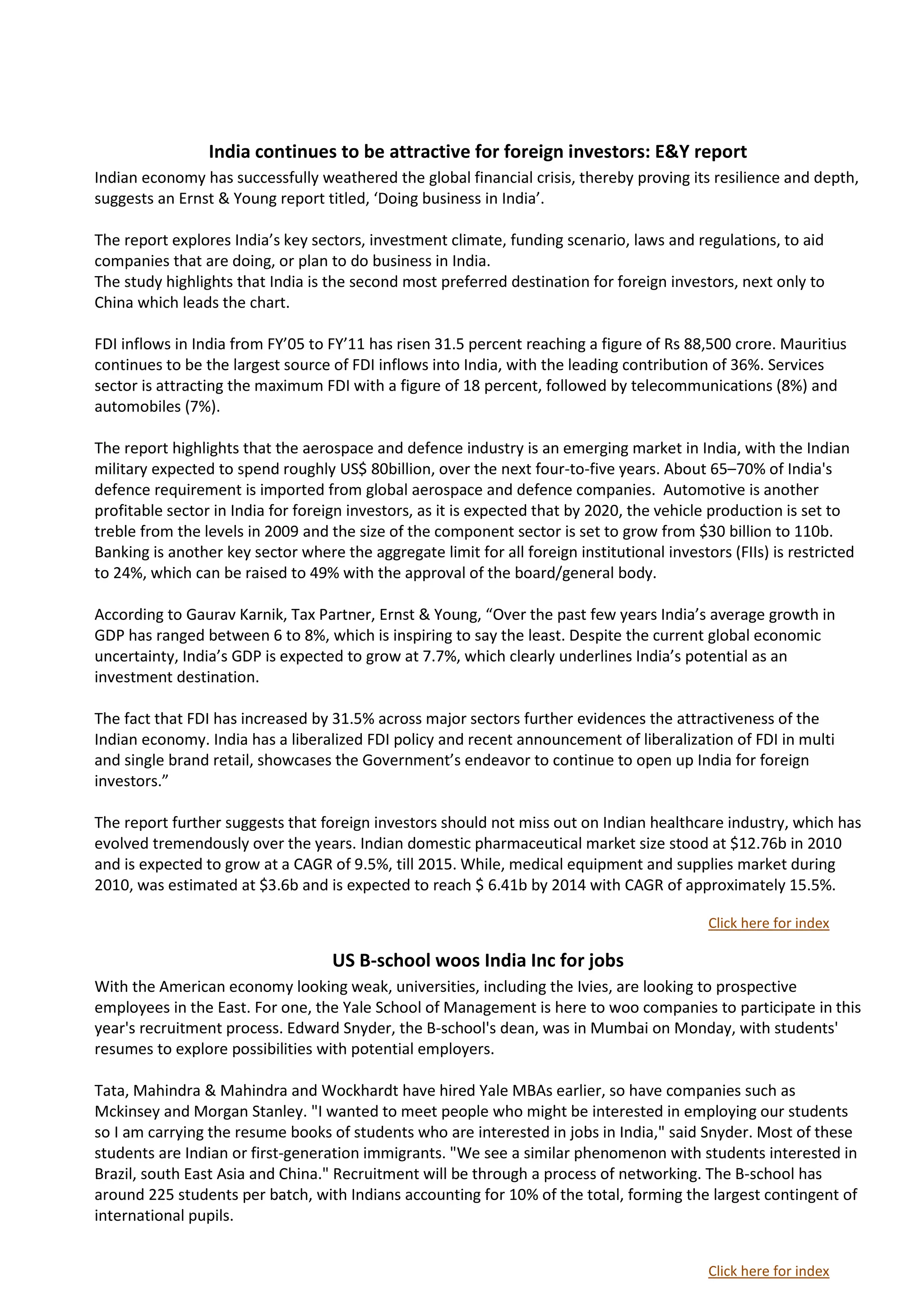 India continues to be attractive for foreign investors: E&Y report
Indian economy has successfully weathered the global financial crisis, thereby proving its resilience and depth,
suggests an Ernst & Young report titled, ‘Doing business in India’.

The report explores India’s key sectors, investment climate, funding scenario, laws and regulations, to aid
companies that are doing, or plan to do business in India.
The study highlights that India is the second most preferred destination for foreign investors, next only to
China which leads the chart.

FDI inflows in India from FY’05 to FY’11 has risen 31.5 percent reaching a figure of Rs 88,500 crore. Mauritius
continues to be the largest source of FDI inflows into India, with the leading contribution of 36%. Services
sector is attracting the maximum FDI with a figure of 18 percent, followed by telecommunications (8%) and
automobiles (7%).

The report highlights that the aerospace and defence industry is an emerging market in India, with the Indian
military expected to spend roughly US$ 80billion, over the next four-to-five years. About 65–70% of India's
defence requirement is imported from global aerospace and defence companies. Automotive is another
profitable sector in India for foreign investors, as it is expected that by 2020, the vehicle production is set to
treble from the levels in 2009 and the size of the component sector is set to grow from $30 billion to 110b.
Banking is another key sector where the aggregate limit for all foreign institutional investors (FIIs) is restricted
to 24%, which can be raised to 49% with the approval of the board/general body.

According to Gaurav Karnik, Tax Partner, Ernst & Young, “Over the past few years India’s average growth in
GDP has ranged between 6 to 8%, which is inspiring to say the least. Despite the current global economic
uncertainty, India’s GDP is expected to grow at 7.7%, which clearly underlines India’s potential as an
investment destination.

The fact that FDI has increased by 31.5% across major sectors further evidences the attractiveness of the
Indian economy. India has a liberalized FDI policy and recent announcement of liberalization of FDI in multi
and single brand retail, showcases the Government’s endeavor to continue to open up India for foreign
investors.”

The report further suggests that foreign investors should not miss out on Indian healthcare industry, which has
evolved tremendously over the years. Indian domestic pharmaceutical market size stood at $12.76b in 2010
and is expected to grow at a CAGR of 9.5%, till 2015. While, medical equipment and supplies market during
2010, was estimated at $3.6b and is expected to reach $ 6.41b by 2014 with CAGR of approximately 15.5%.

                                                                                             Click here for index

                                    US B-school woos India Inc for jobs
With the American economy looking weak, universities, including the Ivies, are looking to prospective
employees in the East. For one, the Yale School of Management is here to woo companies to participate in this
year's recruitment process. Edward Snyder, the B-school's dean, was in Mumbai on Monday, with students'
resumes to explore possibilities with potential employers.

Tata, Mahindra & Mahindra and Wockhardt have hired Yale MBAs earlier, so have companies such as
Mckinsey and Morgan Stanley. "I wanted to meet people who might be interested in employing our students
so I am carrying the resume books of students who are interested in jobs in India," said Snyder. Most of these
students are Indian or first-generation immigrants. "We see a similar phenomenon with students interested in
Brazil, south East Asia and China." Recruitment will be through a process of networking. The B-school has
around 225 students per batch, with Indians accounting for 10% of the total, forming the largest contingent of
international pupils.


                                                                                             Click here for index
 