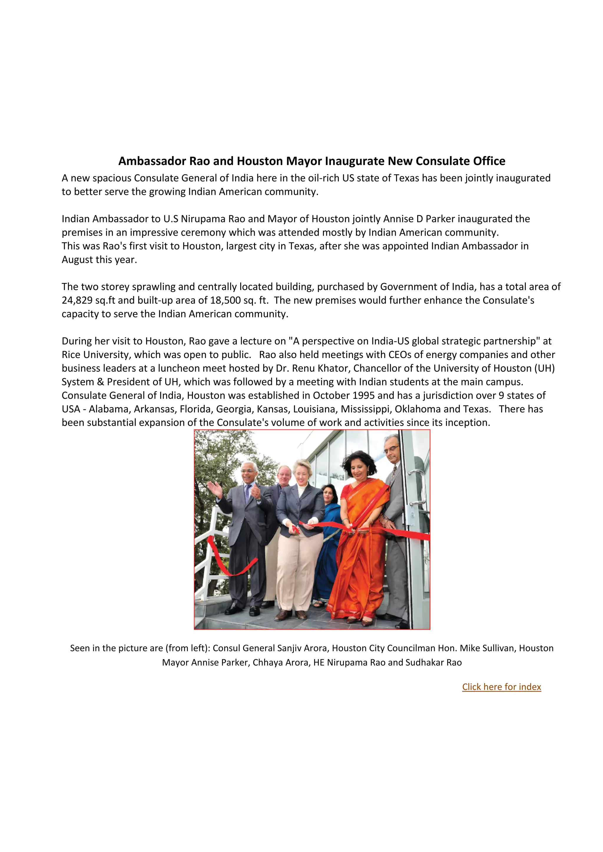 Ambassador Rao and Houston Mayor Inaugurate New Consulate Office
A new spacious Consulate General of India here in the oil-rich US state of Texas has been jointly inaugurated
to better serve the growing Indian American community.

Indian Ambassador to U.S Nirupama Rao and Mayor of Houston jointly Annise D Parker inaugurated the
premises in an impressive ceremony which was attended mostly by Indian American community.
This was Rao's first visit to Houston, largest city in Texas, after she was appointed Indian Ambassador in
August this year.

The two storey sprawling and centrally located building, purchased by Government of India, has a total area of
24,829 sq.ft and built-up area of 18,500 sq. ft. The new premises would further enhance the Consulate's
capacity to serve the Indian American community.

During her visit to Houston, Rao gave a lecture on "A perspective on India-US global strategic partnership" at
Rice University, which was open to public. Rao also held meetings with CEOs of energy companies and other
business leaders at a luncheon meet hosted by Dr. Renu Khator, Chancellor of the University of Houston (UH)
System & President of UH, which was followed by a meeting with Indian students at the main campus.
Consulate General of India, Houston was established in October 1995 and has a jurisdiction over 9 states of
USA - Alabama, Arkansas, Florida, Georgia, Kansas, Louisiana, Mississippi, Oklahoma and Texas. There has
been substantial expansion of the Consulate's volume of work and activities since its inception.




 Seen in the picture are (from left): Consul General Sanjiv Arora, Houston City Councilman Hon. Mike Sullivan, Houston
                        Mayor Annise Parker, Chhaya Arora, HE Nirupama Rao and Sudhakar Rao

                                                                                               Click here for index
 