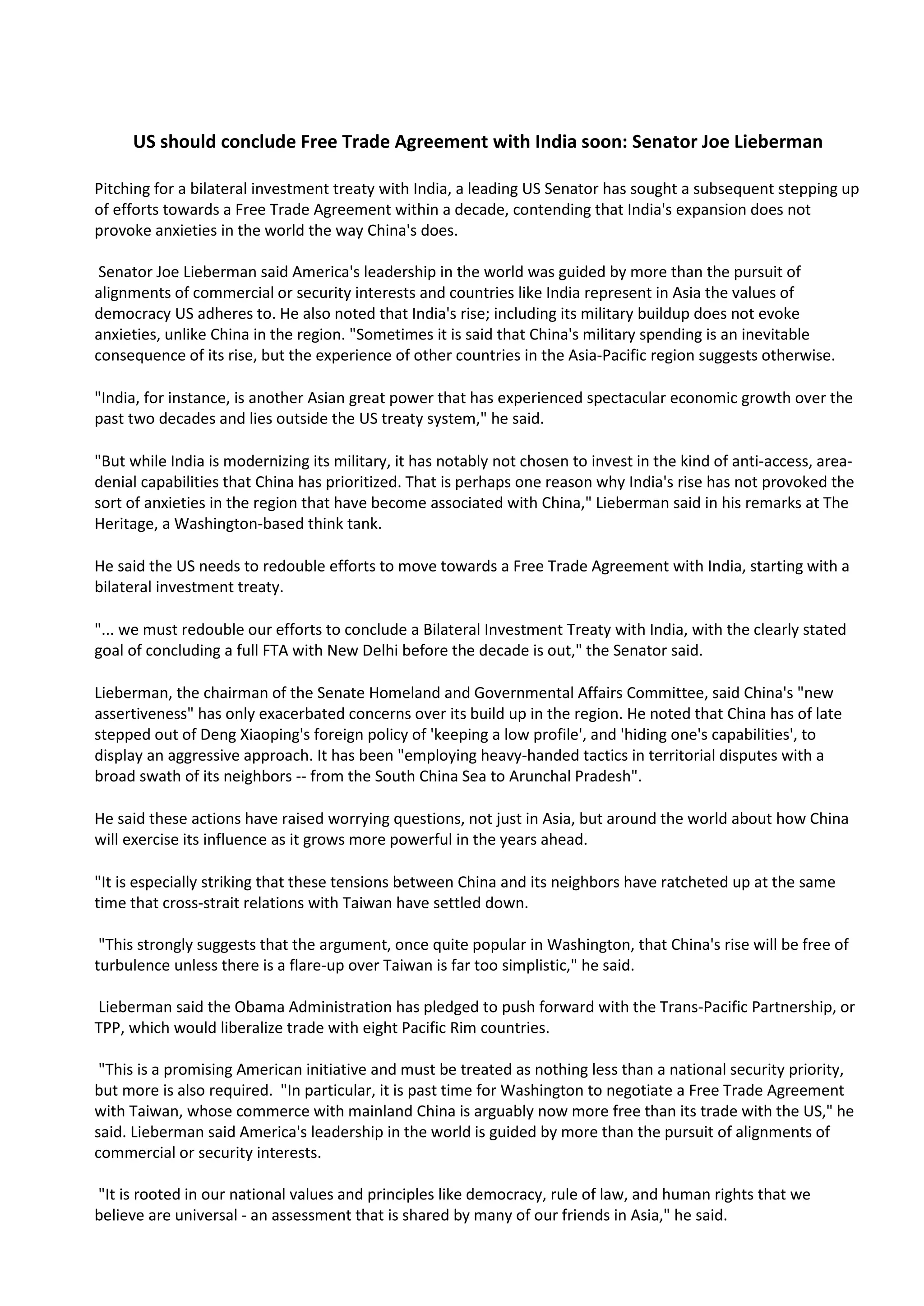 US should conclude Free Trade Agreement with India soon: Senator Joe Lieberman

Pitching for a bilateral investment treaty with India, a leading US Senator has sought a subsequent stepping up
of efforts towards a Free Trade Agreement within a decade, contending that India's expansion does not
provoke anxieties in the world the way China's does.

 Senator Joe Lieberman said America's leadership in the world was guided by more than the pursuit of
alignments of commercial or security interests and countries like India represent in Asia the values of
democracy US adheres to. He also noted that India's rise; including its military buildup does not evoke
anxieties, unlike China in the region. "Sometimes it is said that China's military spending is an inevitable
consequence of its rise, but the experience of other countries in the Asia-Pacific region suggests otherwise.

"India, for instance, is another Asian great power that has experienced spectacular economic growth over the
past two decades and lies outside the US treaty system," he said.

"But while India is modernizing its military, it has notably not chosen to invest in the kind of anti-access, area-
denial capabilities that China has prioritized. That is perhaps one reason why India's rise has not provoked the
sort of anxieties in the region that have become associated with China," Lieberman said in his remarks at The
Heritage, a Washington-based think tank.

He said the US needs to redouble efforts to move towards a Free Trade Agreement with India, starting with a
bilateral investment treaty.

"... we must redouble our efforts to conclude a Bilateral Investment Treaty with India, with the clearly stated
goal of concluding a full FTA with New Delhi before the decade is out," the Senator said.

Lieberman, the chairman of the Senate Homeland and Governmental Affairs Committee, said China's "new
assertiveness" has only exacerbated concerns over its build up in the region. He noted that China has of late
stepped out of Deng Xiaoping's foreign policy of 'keeping a low profile', and 'hiding one's capabilities', to
display an aggressive approach. It has been "employing heavy-handed tactics in territorial disputes with a
broad swath of its neighbors -- from the South China Sea to Arunchal Pradesh".

He said these actions have raised worrying questions, not just in Asia, but around the world about how China
will exercise its influence as it grows more powerful in the years ahead.

"It is especially striking that these tensions between China and its neighbors have ratcheted up at the same
time that cross-strait relations with Taiwan have settled down.

 "This strongly suggests that the argument, once quite popular in Washington, that China's rise will be free of
turbulence unless there is a flare-up over Taiwan is far too simplistic," he said.

Lieberman said the Obama Administration has pledged to push forward with the Trans-Pacific Partnership, or
TPP, which would liberalize trade with eight Pacific Rim countries.

 "This is a promising American initiative and must be treated as nothing less than a national security priority,
but more is also required. "In particular, it is past time for Washington to negotiate a Free Trade Agreement
with Taiwan, whose commerce with mainland China is arguably now more free than its trade with the US," he
said. Lieberman said America's leadership in the world is guided by more than the pursuit of alignments of
commercial or security interests.

"It is rooted in our national values and principles like democracy, rule of law, and human rights that we
believe are universal - an assessment that is shared by many of our friends in Asia," he said.
 