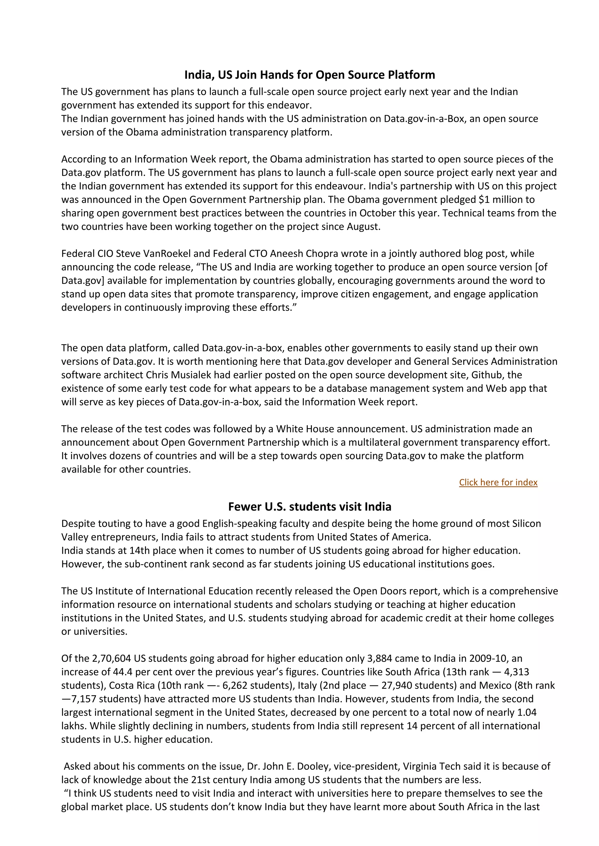 India, US Join Hands for Open Source Platform
The US government has plans to launch a full-scale open source project early next year and the Indian
government has extended its support for this endeavor.
The Indian government has joined hands with the US administration on Data.gov-in-a-Box, an open source
version of the Obama administration transparency platform.

According to an Information Week report, the Obama administration has started to open source pieces of the
Data.gov platform. The US government has plans to launch a full-scale open source project early next year and
the Indian government has extended its support for this endeavour. India's partnership with US on this project
was announced in the Open Government Partnership plan. The Obama government pledged $1 million to
sharing open government best practices between the countries in October this year. Technical teams from the
two countries have been working together on the project since August.

Federal CIO Steve VanRoekel and Federal CTO Aneesh Chopra wrote in a jointly authored blog post, while
announcing the code release, “The US and India are working together to produce an open source version [of
Data.gov] available for implementation by countries globally, encouraging governments around the word to
stand up open data sites that promote transparency, improve citizen engagement, and engage application
developers in continuously improving these efforts.”


The open data platform, called Data.gov-in-a-box, enables other governments to easily stand up their own
versions of Data.gov. It is worth mentioning here that Data.gov developer and General Services Administration
software architect Chris Musialek had earlier posted on the open source development site, Github, the
existence of some early test code for what appears to be a database management system and Web app that
will serve as key pieces of Data.gov-in-a-box, said the Information Week report.

The release of the test codes was followed by a White House announcement. US administration made an
announcement about Open Government Partnership which is a multilateral government transparency effort.
It involves dozens of countries and will be a step towards open sourcing Data.gov to make the platform
available for other countries.
                                                                                          Click here for index

                                     Fewer U.S. students visit India
Despite touting to have a good English-speaking faculty and despite being the home ground of most Silicon
Valley entrepreneurs, India fails to attract students from United States of America.
India stands at 14th place when it comes to number of US students going abroad for higher education.
However, the sub-continent rank second as far students joining US educational institutions goes.

The US Institute of International Education recently released the Open Doors report, which is a comprehensive
information resource on international students and scholars studying or teaching at higher education
institutions in the United States, and U.S. students studying abroad for academic credit at their home colleges
or universities.

Of the 2,70,604 US students going abroad for higher education only 3,884 came to India in 2009-10, an
increase of 44.4 per cent over the previous year’s figures. Countries like South Africa (13th rank — 4,313
students), Costa Rica (10th rank —- 6,262 students), Italy (2nd place — 27,940 students) and Mexico (8th rank
—7,157 students) have attracted more US students than India. However, students from India, the second
largest international segment in the United States, decreased by one percent to a total now of nearly 1.04
lakhs. While slightly declining in numbers, students from India still represent 14 percent of all international
students in U.S. higher education.

 Asked about his comments on the issue, Dr. John E. Dooley, vice-president, Virginia Tech said it is because of
lack of knowledge about the 21st century India among US students that the numbers are less.
 “I think US students need to visit India and interact with universities here to prepare themselves to see the
global market place. US students don’t know India but they have learnt more about South Africa in the last
 