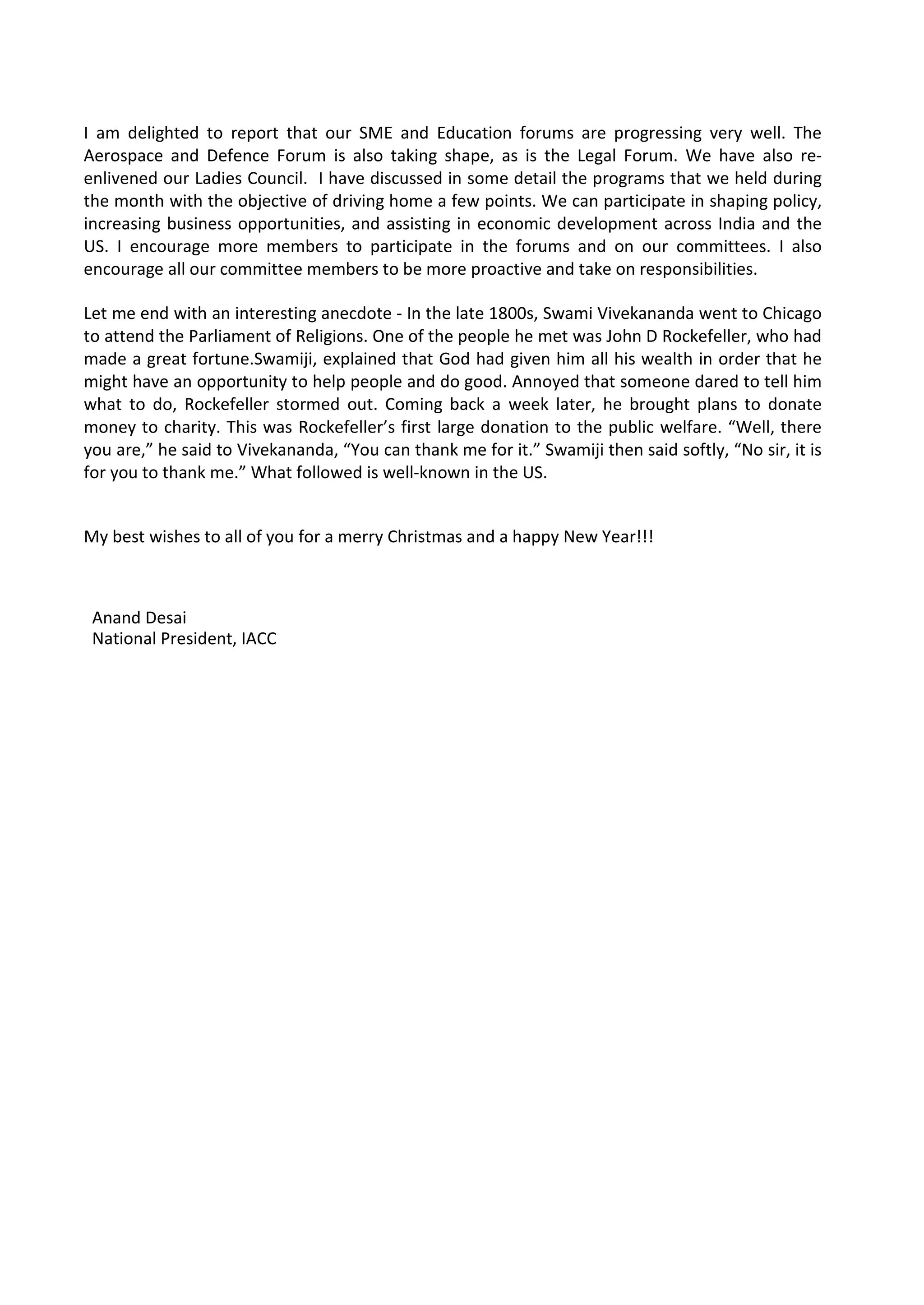 I am delighted to report that our SME and Education forums are progressing very well. The
Aerospace and Defence Forum is also taking shape, as is the Legal Forum. We have also re-
enlivened our Ladies Council. I have discussed in some detail the programs that we held during
the month with the objective of driving home a few points. We can participate in shaping policy,
increasing business opportunities, and assisting in economic development across India and the
US. I encourage more members to participate in the forums and on our committees. I also
encourage all our committee members to be more proactive and take on responsibilities.

Let me end with an interesting anecdote - In the late 1800s, Swami Vivekananda went to Chicago
to attend the Parliament of Religions. One of the people he met was John D Rockefeller, who had
made a great fortune.Swamiji, explained that God had given him all his wealth in order that he
might have an opportunity to help people and do good. Annoyed that someone dared to tell him
what to do, Rockefeller stormed out. Coming back a week later, he brought plans to donate
money to charity. This was Rockefeller’s first large donation to the public welfare. “Well, there
you are,” he said to Vivekananda, “You can thank me for it.” Swamiji then said softly, “No sir, it is
for you to thank me.” What followed is well-known in the US.


My best wishes to all of you for a merry Christmas and a happy New Year!!!



 Anand Desai
 National President, IACC
 