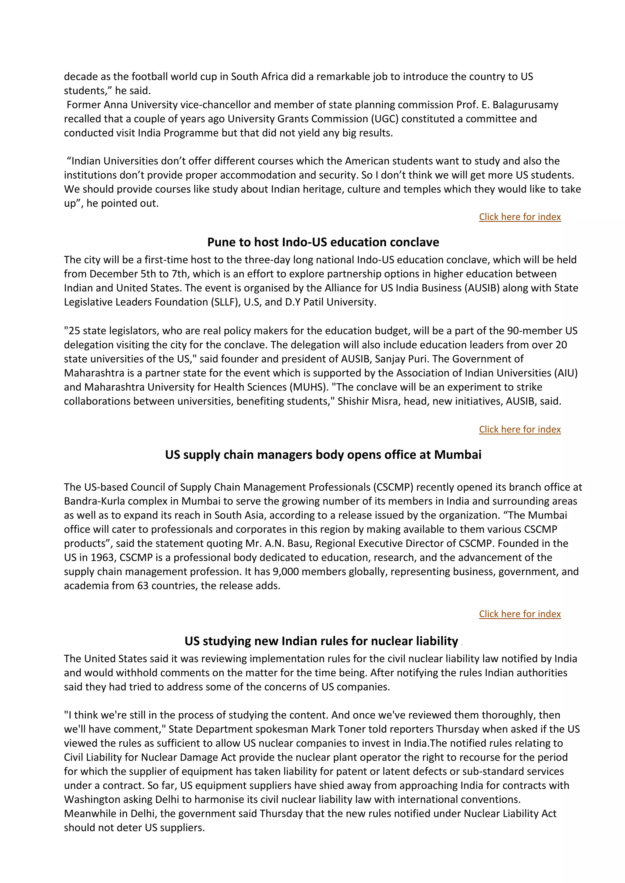 decade as the football world cup in South Africa did a remarkable job to introduce the country to US
students,” he said.
 Former Anna University vice-chancellor and member of state planning commission Prof. E. Balagurusamy
recalled that a couple of years ago University Grants Commission (UGC) constituted a committee and
conducted visit India Programme but that did not yield any big results.

 “Indian Universities don’t offer different courses which the American students want to study and also the
institutions don’t provide proper accommodation and security. So I don’t think we will get more US students.
We should provide courses like study about Indian heritage, culture and temples which they would like to take
up”, he pointed out.
                                                                                             Click here for index

                               Pune to host Indo-US education conclave
The city will be a first-time host to the three-day long national Indo-US education conclave, which will be held
from December 5th to 7th, which is an effort to explore partnership options in higher education between
Indian and United States. The event is organised by the Alliance for US India Business (AUSIB) along with State
Legislative Leaders Foundation (SLLF), U.S, and D.Y Patil University.

"25 state legislators, who are real policy makers for the education budget, will be a part of the 90-member US
delegation visiting the city for the conclave. The delegation will also include education leaders from over 20
state universities of the US," said founder and president of AUSIB, Sanjay Puri. The Government of
Maharashtra is a partner state for the event which is supported by the Association of Indian Universities (AIU)
and Maharashtra University for Health Sciences (MUHS). "The conclave will be an experiment to strike
collaborations between universities, benefiting students," Shishir Misra, head, new initiatives, AUSIB, said.

                                                                                             Click here for index

                      US supply chain managers body opens office at Mumbai

The US-based Council of Supply Chain Management Professionals (CSCMP) recently opened its branch office at
Bandra-Kurla complex in Mumbai to serve the growing number of its members in India and surrounding areas
as well as to expand its reach in South Asia, according to a release issued by the organization. “The Mumbai
office will cater to professionals and corporates in this region by making available to them various CSCMP
products”, said the statement quoting Mr. A.N. Basu, Regional Executive Director of CSCMP. Founded in the
US in 1963, CSCMP is a professional body dedicated to education, research, and the advancement of the
supply chain management profession. It has 9,000 members globally, representing business, government, and
academia from 63 countries, the release adds.

                                                                                             Click here for index

                          US studying new Indian rules for nuclear liability            ne




The United States said it was reviewing implementation rules for the civil nuclear liability law notified by India
and would withhold comments on the matter for the time being. After notifying the rules Indian authorities
said they had tried to address some of the concerns of US companies.

"I think we're still in the process of studying the content. And once we've reviewed them thoroughly, then
we'll have comment," State Department spokesman Mark Toner told reporters Thursday when asked if the US
viewed the rules as sufficient to allow US nuclear companies to invest in India.The notified rules relating to
Civil Liability for Nuclear Damage Act provide the nuclear plant operator the right to recourse for the period
for which the supplier of equipment has taken liability for patent or latent defects or sub-standard services
under a contract. So far, US equipment suppliers have shied away from approaching India for contracts with
Washington asking Delhi to harmonise its civil nuclear liability law with international conventions.
Meanwhile in Delhi, the government said Thursday that the new rules notified under Nuclear Liability Act
should not deter US suppliers.
 