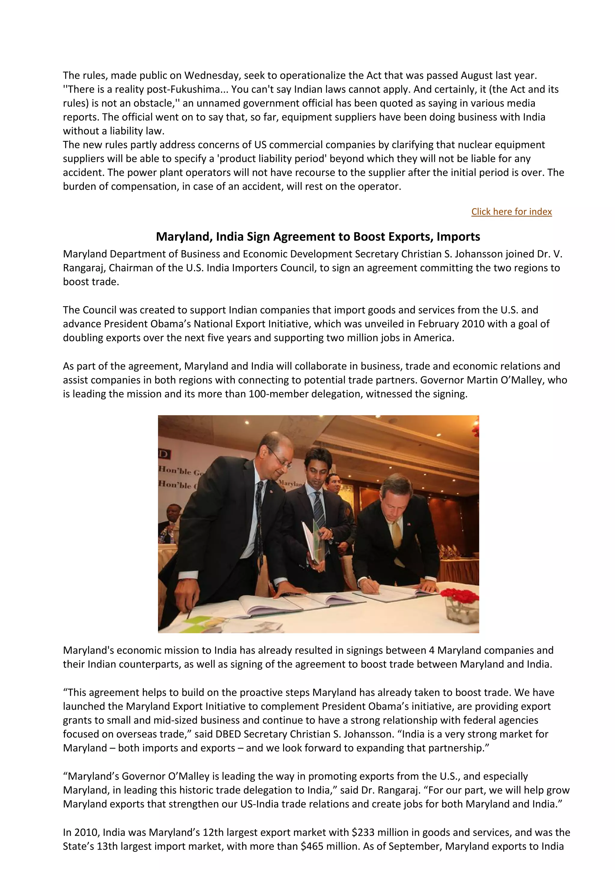 The rules, made public on Wednesday, seek to operationalize the Act that was passed August last year.
''There is a reality post-Fukushima... You can't say Indian laws cannot apply. And certainly, it (the Act and its
rules) is not an obstacle,'' an unnamed government official has been quoted as saying in various media
reports. The official went on to say that, so far, equipment suppliers have been doing business with India
without a liability law.
The new rules partly address concerns of US commercial companies by clarifying that nuclear equipment
suppliers will be able to specify a 'product liability period' beyond which they will not be liable for any
accident. The power plant operators will not have recourse to the supplier after the initial period is over. The
burden of compensation, in case of an accident, will rest on the operator.

                                                                                            Click here for index

                    Maryland, India Sign Agreement to Boost Exports, Imports
Maryland Department of Business and Economic Development Secretary Christian S. Johansson joined Dr. V.
Rangaraj, Chairman of the U.S. India Importers Council, to sign an agreement committing the two regions to
boost trade.

The Council was created to support Indian companies that import goods and services from the U.S. and
advance President Obama’s National Export Initiative, which was unveiled in February 2010 with a goal of
doubling exports over the next five years and supporting two million jobs in America.

As part of the agreement, Maryland and India will collaborate in business, trade and economic relations and
assist companies in both regions with connecting to potential trade partners. Governor Martin O’Malley, who
is leading the mission and its more than 100-member delegation, witnessed the signing.




Maryland's economic mission to India has already resulted in signings between 4 Maryland companies and
their Indian counterparts, as well as signing of the agreement to boost trade between Maryland and India.

“This agreement helps to build on the proactive steps Maryland has already taken to boost trade. We have
launched the Maryland Export Initiative to complement President Obama’s initiative, are providing export
grants to small and mid-sized business and continue to have a strong relationship with federal agencies
focused on overseas trade,” said DBED Secretary Christian S. Johansson. “India is a very strong market for
Maryland – both imports and exports – and we look forward to expanding that partnership.”

“Maryland’s Governor O’Malley is leading the way in promoting exports from the U.S., and especially
Maryland, in leading this historic trade delegation to India,” said Dr. Rangaraj. “For our part, we will help grow
Maryland exports that strengthen our US-India trade relations and create jobs for both Maryland and India.”

In 2010, India was Maryland’s 12th largest export market with $233 million in goods and services, and was the
State’s 13th largest import market, with more than $465 million. As of September, Maryland exports to India
 