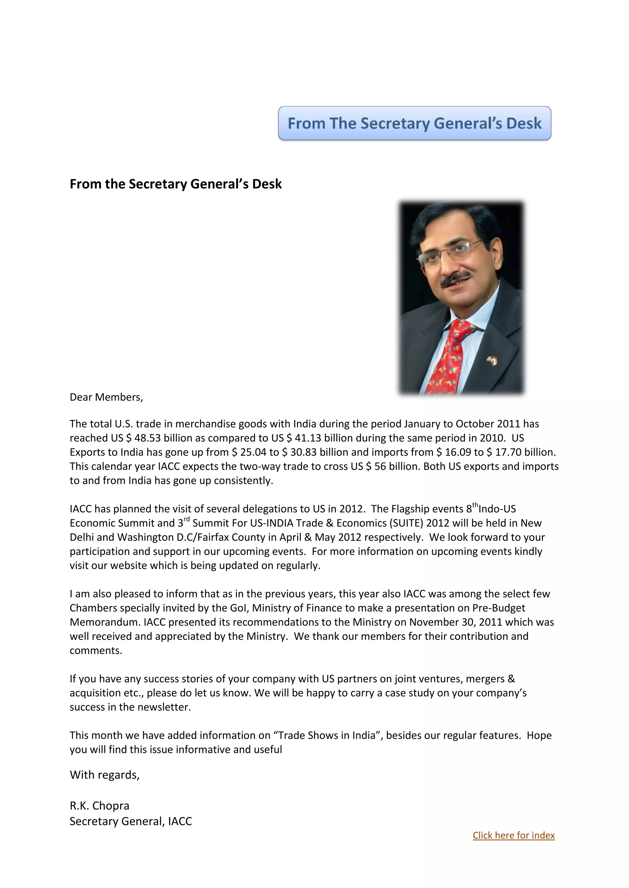 From the Secretary General’s Desk




Dear Members,

The total U.S. trade in merchandise goods with India during the period January to October 2011 has
reached US $ 48.53 billion as compared to US $ 41.13 billion during the same period in 2010. US
Exports to India has gone up from $ 25.04 to $ 30.83 billion and imports from $ 16.09 to $ 17.70 billion.
This calendar year IACC expects the two-way trade to cross US $ 56 billion. Both US exports and imports
to and from India has gone up consistently.

IACC has planned the visit of several delegations to US in 2012. The Flagship events 8thIndo-US
Economic Summit and 3rd Summit For US-INDIA Trade & Economics (SUITE) 2012 will be held in New
Delhi and Washington D.C/Fairfax County in April & May 2012 respectively. We look forward to your
participation and support in our upcoming events. For more information on upcoming events kindly
visit our website which is being updated on regularly.

I am also pleased to inform that as in the previous years, this year also IACC was among the select few
Chambers specially invited by the GoI, Ministry of Finance to make a presentation on Pre-Budget
Memorandum. IACC presented its recommendations to the Ministry on November 30, 2011 which was
well received and appreciated by the Ministry. We thank our members for their contribution and
comments.

If you have any success stories of your company with US partners on joint ventures, mergers &
acquisition etc., please do let us know. We will be happy to carry a case study on your company’s
success in the newsletter.

This month we have added information on “Trade Shows in India”, besides our regular features. Hope
you will find this issue informative and useful

With regards,

R.K. Chopra
Secretary General, IACC
                                                                                      Click here for index
 