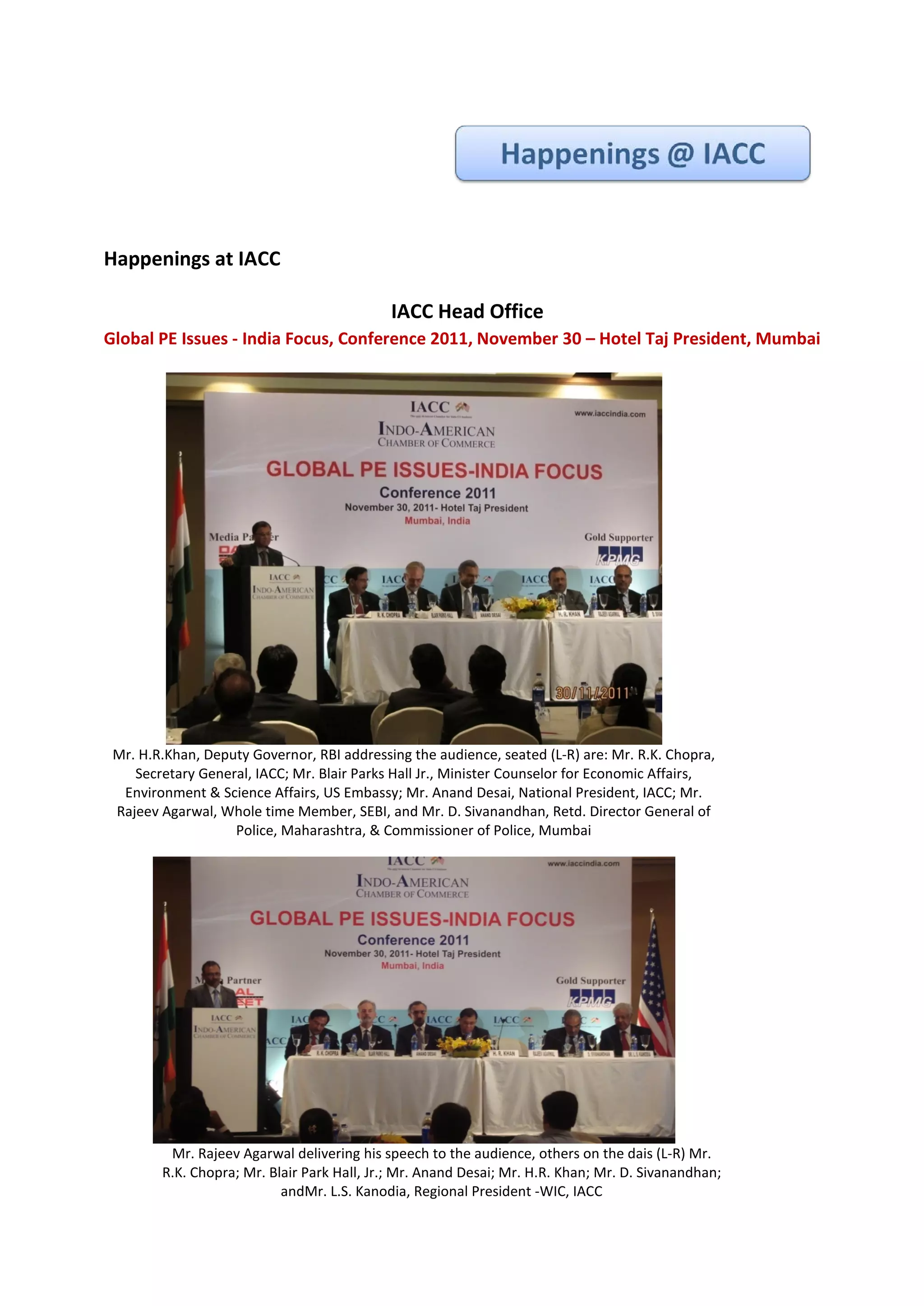 Happenings at IACC

                                            IACC Head Office
Global PE Issues - India Focus, Conference 2011, November 30 – Hotel Taj President, Mumbai




 Mr. H.R.Khan, Deputy Governor, RBI addressing the audience, seated (L-R) are: Mr. R.K. Chopra,
    Secretary General, IACC; Mr. Blair Parks Hall Jr., Minister Counselor for Economic Affairs,
  Environment & Science Affairs, US Embassy; Mr. Anand Desai, National President, IACC; Mr.
 Rajeev Agarwal, Whole time Member, SEBI, and Mr. D. Sivanandhan, Retd. Director General of
                   Police, Maharashtra, & Commissioner of Police, Mumbai




         Mr. Rajeev Agarwal delivering his speech to the audience, others on the dais (L-R) Mr.
        R.K. Chopra; Mr. Blair Park Hall, Jr.; Mr. Anand Desai; Mr. H.R. Khan; Mr. D. Sivanandhan;
                           andMr. L.S. Kanodia, Regional President -WIC, IACC
 