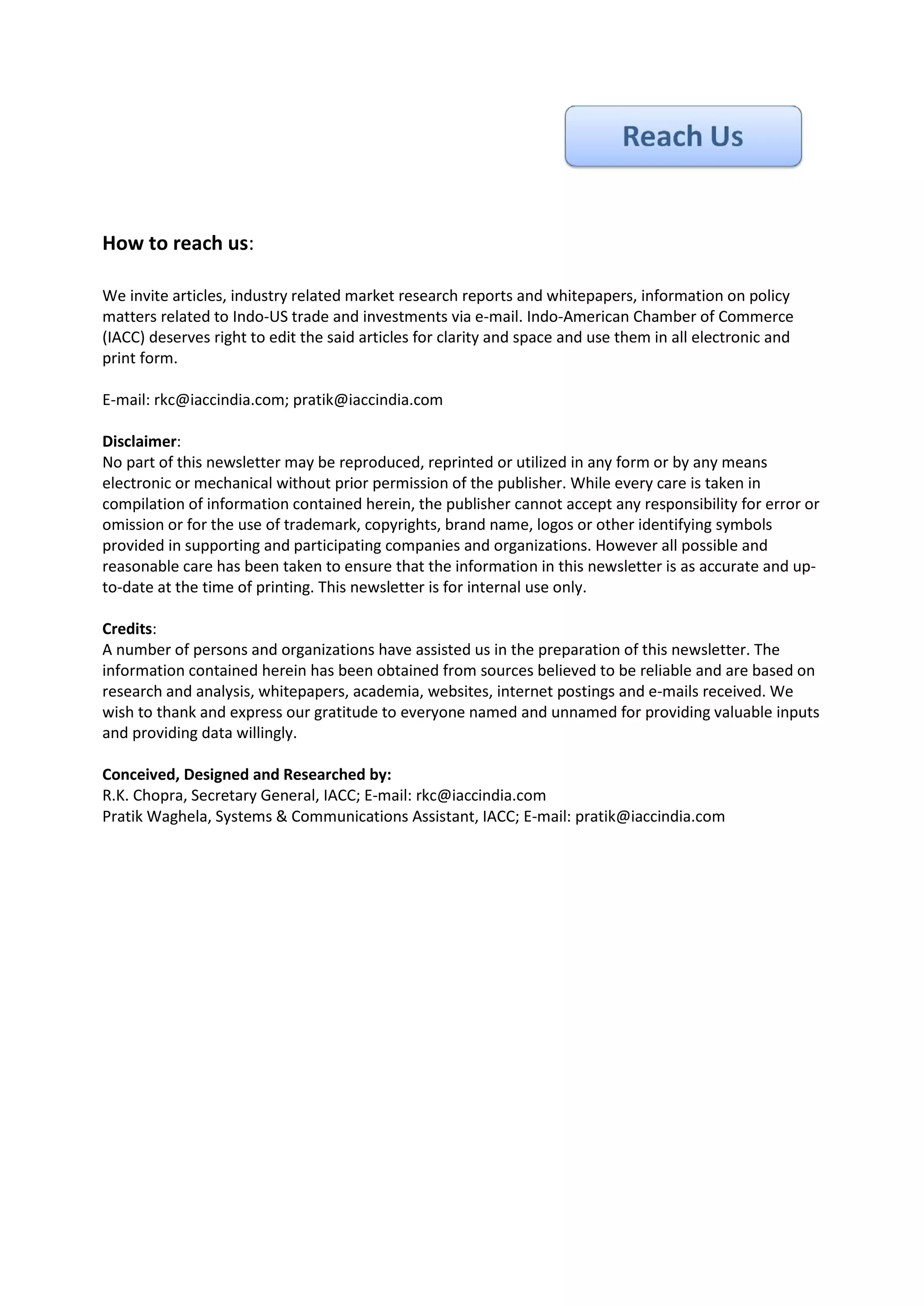 How to reach us:

We invite articles, industry related market research reports and whitepapers, information on policy
matters related to Indo-US trade and investments via e-mail. Indo-American Chamber of Commerce
(IACC) deserves right to edit the said articles for clarity and space and use them in all electronic and
print form.

E-mail: rkc@iaccindia.com; pratik@iaccindia.com

Disclaimer:
No part of this newsletter may be reproduced, reprinted or utilized in any form or by any means
electronic or mechanical without prior permission of the publisher. While every care is taken in
compilation of information contained herein, the publisher cannot accept any responsibility for error or
omission or for the use of trademark, copyrights, brand name, logos or other identifying symbols
provided in supporting and participating companies and organizations. However all possible and
reasonable care has been taken to ensure that the information in this newsletter is as accurate and up-
to-date at the time of printing. This newsletter is for internal use only.

Credits:
A number of persons and organizations have assisted us in the preparation of this newsletter. The
information contained herein has been obtained from sources believed to be reliable and are based on
research and analysis, whitepapers, academia, websites, internet postings and e-mails received. We
wish to thank and express our gratitude to everyone named and unnamed for providing valuable inputs
and providing data willingly.

Conceived, Designed and Researched by:
R.K. Chopra, Secretary General, IACC; E-mail: rkc@iaccindia.com
Pratik Waghela, Systems & Communications Assistant, IACC; E-mail: pratik@iaccindia.com
 