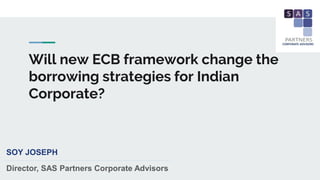 Will new ECB framework change the
borrowing strategies for Indian
Corporate?
SOY JOSEPH
Director, SAS Partners Corporate Advisors
 