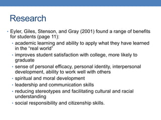 • Eyler, Giles, Stenson, and Gray (2001) found a range of benefits
for students (page 11):
• academic learning and ability to apply what they have learned
in the “real world”
• improves student satisfaction with college, more likely to
graduate
• sense of personal efficacy, personal identity, interpersonal
development, ability to work well with others
• spiritual and moral development
• leadership and communication skills
• reducing stereotypes and facilitating cultural and racial
understanding
• social responsibility and citizenship skills.
Research
 