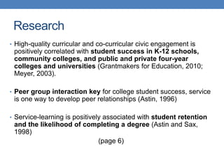 • High-quality curricular and co-curricular civic engagement is
positively correlated with student success in K-12 schools,
community colleges, and public and private four-year
colleges and universities (Grantmakers for Education, 2010;
Meyer, 2003).
• Peer group interaction key for college student success, service
is one way to develop peer relationships (Astin, 1996)
• Service-learning is positively associated with student retention
and the likelihood of completing a degree (Astin and Sax,
1998)
(page 6)
Research
 