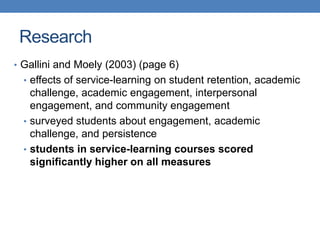 • Gallini and Moely (2003) (page 6)
• effects of service-learning on student retention, academic
challenge, academic engagement, interpersonal
engagement, and community engagement
• surveyed students about engagement, academic
challenge, and persistence
• students in service-learning courses scored
significantly higher on all measures
Research
 