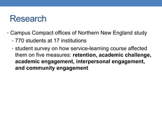 • Campus Compact offices of Northern New England study
• 770 students at 17 institutions
• student survey on how service-learning course affected
them on five measures: retention, academic challenge,
academic engagement, interpersonal engagement,
and community engagement
Research
 