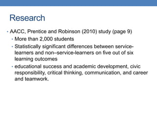 • AACC, Prentice and Robinson (2010) study (page 9)
• More than 2,000 students
• Statistically significant differences between service-
learners and non–service-learners on five out of six
learning outcomes
• educational success and academic development, civic
responsibility, critical thinking, communication, and career
and teamwork.
Research
 