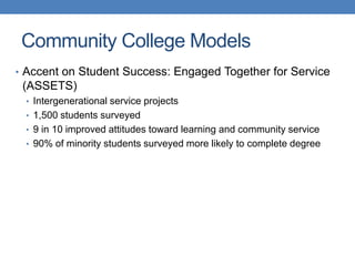• Accent on Student Success: Engaged Together for Service
(ASSETS)
• Intergenerational service projects
• 1,500 students surveyed
• 9 in 10 improved attitudes toward learning and community service
• 90% of minority students surveyed more likely to complete degree
Community College Models
 