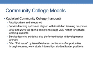 • Kapiolani Community College (handout)
• Faculty-driven and integrated
• Service-learning outcomes aligned with institution learning outcomes
• 2009 and 2010 fall-spring persistence rates 25% higher for service-
learning students
• Service-learning students also performed better in developmental
courses
• Offer “Pathways” by issue/field area, continuum of opportunities
through courses, work study, internships, student leader positions
Community College Models
 