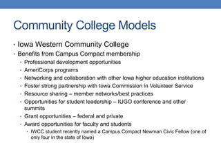 • Iowa Western Community College
• Benefits from Campus Compact membership
• Professional development opportunities
• AmeriCorps programs
• Networking and collaboration with other Iowa higher education institutions
• Foster strong partnership with Iowa Commission in Volunteer Service
• Resource sharing – member networks/best practices
• Opportunities for student leadership – IUGO conference and other
summits
• Grant opportunities – federal and private
• Award opportunities for faculty and students
• IWCC student recently named a Campus Compact Newman Civic Fellow (one of
only four in the state of Iowa)
Community College Models
 