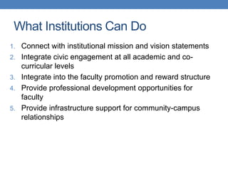 1. Connect with institutional mission and vision statements
2. Integrate civic engagement at all academic and co-
curricular levels
3. Integrate into the faculty promotion and reward structure
4. Provide professional development opportunities for
faculty
5. Provide infrastructure support for community-campus
relationships
What Institutions Can Do
 