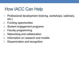 1. Professional development (training, workshops, webinars,
etc.)
2. Funding opportunities
3. Student engagement programs
4. Faculty programming
5. Networking and collaboration
6. Information on research and models
7. Dissemination and recognition
How IACC Can Help
 