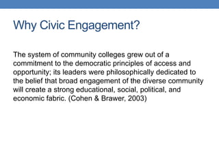 The system of community colleges grew out of a
commitment to the democratic principles of access and
opportunity; its leaders were philosophically dedicated to
the belief that broad engagement of the diverse community
will create a strong educational, social, political, and
economic fabric. (Cohen & Brawer, 2003)
Why Civic Engagement?
 