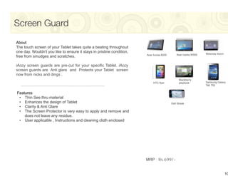 Screen Guard
About
The touch screen of your Tablet takes quite a beating throughout
one day. Wouldn't you like to ensure it stays in pristine condition,                                             Motorola Xoom
                                                                       Acer Iconia A500       Acer Iconia W500
free from smudges and scratches.

iAccy screen guards are pre-cut for your specific Tablet. iAccy
screen guards are Anti glare and Protects your Tablet screen
now from nicks and dings .
                                                                                                Blackberry
                                                                            HTC flyer           playbook         Samsung Galaxy
                                                                                                                 Tab 750


Features
 • Thin See thru material
 • Enhances the design of Tablet                                                          Dell Streak
 • Clarity & Anti Glare
 • The Screen Protector is very easy to apply and remove and
    does not leave any residue.
 • User applicable , Instructions and cleaning cloth enclosed




                                                                       MRP : Rs.699/-


                                                                                                                                 10
 