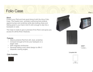 Folio Case                                                                                     iPad 2


About
Protect your iPad and look good doing it with the iAccy Folio
Case. The Suede inner provides cushioning that protects
against bumps and scratches while also looking sharp and
feeling great in your hand. And it's slim enough to slip into a
backpack or case.
The Case is made to give a precision fit to iPad 2 and gives you
access for all the iPad 2 features.



Features
 • Sleeve protects iPad from dirt, dust, scratches
 • Compact enough to fit into your backpack or a
    larger case
 • With magnetic enclosures                                                           MRP :
 • Reversal folding cover stand design to offer 2                                    `1599/-
    disparate viewing angles.
 •
                                                                   Compatible With

Color Available




                                                                                                   2
 