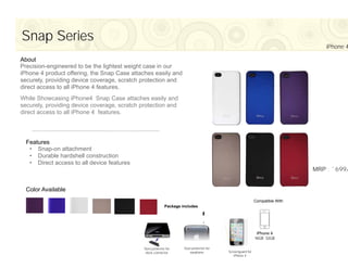 Snap Series
                                                                                                                                  iPhone 4

About
Precision-engineered to be the lightest weight case in our
iPhone 4 product offering, the Snap Case attaches easily and
securely, providing device coverage, scratch protection and
direct access to all iPhone 4 features.
While Showcasing iPhone4 Snap Case attaches easily and
securely, providing device coverage, scratch protection and
direct access to all iPhone 4 features.




  Features
   • Snap-on attachment
   • Durable hardshell construction
   • Direct access to all device features
                                                                                                                              MRP : `699/


  Color Available
                                                                                                            Compatible With
                                                            Package includes




                                              Dust protector for     Dust protector for
                                               dock connector           earphone          Screenguard for
                                                                                             iPhone 4
 