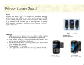 Privacy Screen Guard
About
Prevent and protect your LCD screen from unwanted peepers,
while keeping the LCD screen clean and unscratched. LCD
screen will be completely black when viewed from left or right at
a 35 degree angle. Privacy filter is manufactured to provide
thick, durable, transparent surface without affecting the touch-
screen features i




                                                                                                    MRP : `399/-
Features
                                                                                           Compatible With
 • LCD screen will be darker when viewed from left or right at                             Blackberry 8520 / 8530
    a 35 degree angle, Provides horizontal privacy protection
 • This screen protector's unique material can protect your
    phone against scratching and abrasion.
 • The Screen Protector is very easy to apply and remove and
    does not leave any residue.
 • Features 99% UV Protection
 • User applicable , Instructions and cleaning cloth enclosed




                                                                    Compatible With                          Compatible With
                                                                    Blackberry 9700/9780                     Blackberry Torch 9800




                                                                                                                                     5
 