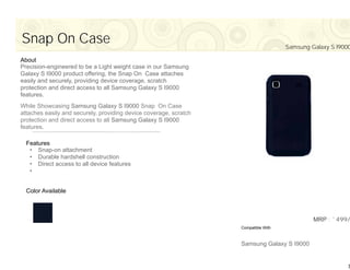 Snap On Case                                                                         Samsung Galaxy S I9000

About
Precision-engineered to be a Light weight case in our Samsung
Galaxy S I9000 product offering, the Snap On Case attaches
easily and securely, providing device coverage, scratch
protection and direct access to all Samsung Galaxy S I9000
features.
While Showcasing Samsung Galaxy S I9000 Snap On Case
attaches easily and securely, providing device coverage, scratch
protection and direct access to all Samsung Galaxy S I9000
features.

  Features
   • Snap-on attachment
   • Durable hardshell construction
   • Direct access to all device features
   •


  Color Available



                                                                                              MRP : `499/
                                                                   Compatible With



                                                                   Samsung Galaxy S I9000


                                                                                                         7
 