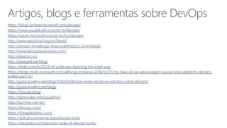 Artigos, blogs e ferramentas sobre DevOps
https://blogs.technet.microsoft.com/devops/
https://www.visualstudio.com/pt-br/devops/
https://azure.microsoft.com/pt-br/try/devops/
http://www.opsschool.org/en/latest/
http://devops-knowledge-base.readthedocs.io/en/latest/
http://www.devopsbookmarks.com/
http://devdocs.io/
http://www.jedi.be/blog/
https://trello.com/b/ZFVZz4Cd/devops-learning-the-hard-way
https://blogs.msdn.microsoft.com/allthingscontainer/2016/12/27/my-take-on-an-azure-open-source-cross-platform-devops-
toolkit-part-12/
http://gutocarvalho.net/blog/2016/09/06/por-onde-iniciar-os-estudos-sobre-devops/
http://gutocarvalho.net/blog/
https://doauto.blog/
http://dgmorales.info/sysadmin/
http://techfree.com.br/
https://devops.com/
https://theagileadmin.com/
https://github.com/showcases/devops-tools
https://xebialabs.com/periodic-table-of-devops-tools/
 