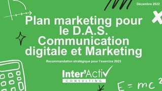 Plan marketing pour
le D.A.S.
Communication
digitale et Marketing
Recommandation stratégique pour l’exercice 2023
Décembre 2022
 