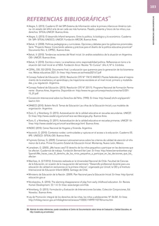referencias bibliográficas 
ReFERENCIAS BIBLIOGRÁFICAS25 
• Alegre, S. (2013). Cuaderno 01 del SIPI-Sistema de Información sobre la primara infancia en América Lati-na- 
Un estado del difícil arte de ser cada vez más humanos. Pasado, presente y futuro de los niños y sus 
derechos. SITEAL-UNICEF. Buenos Aires. 
• Alegre, S. (2013). El desarrollo Infantil temprano. Entre lo político, lo biológico y lo económico. Cuaderno 
04- SIPI- SITEAL/UNESCO, UNICEF, Fundación ARCOR, Buenos Aires. 
• Batiuk, V. (2008). Políticas pedagógicas y curriculares. Opciones y debates para los gobiernos provinciales. 
Serie “Proyecto Nexos: Conectando saberes y prácticas para el diseño de la política educativa provincial” 
Documento Nro. 4, CIPPEC, Buenos Aires. 
• Batiuk, V. (2010). Tendencias recientes del Nivel inicial. Un análisis estadístico de la situación en Argentina. 
OEI- UNICEF, Buenos Aires. 
• Batiuk, V. (2010). Escritos a mano. La enseñanza como responsabilidad política. Reflexiones en torno a la 
situación del nivel inicial en el NEA. Fundación Arcor. Revista “En Cursiva”. Año 4, Nº 6. Córdoba. 
• CEPAL, OEI, SGI (2010). Documento final. La educación que queremos para la generación de los bicentena-rios. 
Metas educativas 2021. En línea: http://www.oei.es/metas2021/c7.pdf 
• Consejo Federal de Educación. (2012). Resolución CFE Nº 174/12 ANEXO I Pautas federales para el mejora-miento 
de la enseñanza y el aprendizaje y las trayectorias escolares en el nivel inicial, primario y modalida-des, 
y su regulación. Argentina. 
• Consejo Federal de Educación. (2013). Resolución CFE Nº 201/13. Programa Nacional de Formación Perma-nente 
- Buenos Aires, Argentina. Disponible en: http://www.me.gov.ar/consejo/resoluciones/res13/201- 
13_01.pdf 
• Convención Internacional sobre los Derechos del Niño. (1990). En línea: http://www2.ohchr.org/spanish/ 
law/crc.htm 
• DINIECE (2010). Boletín Nro.8: Temas de Educación Las cifras de la Educación Inicial y sus modelos de 
organización. Argentina. 
• Duro, E. y Nirenberg, O. (2013). Autoevaluación de la calidad educativa en escuelas secundarias. UNICEF. 
En línea: http://www.ceadel.org.ar/unicef-iace-sec/descargas.php. Buenos Aires. 
• Duro, E. y Nirenberg, O. (2011). Autoevaluación de la calidad educativa en escuelas primarias. UNICEF. En 
línea: http://www.ceadel.org.ar/unicef-iace/descarga.html. Buenos Aires. 
• INDEC (2010). Censo Nacional de Hogares y Vivienda. Argentina. 
• Itzcovich, G. (2010). Contextos rurales: continuidades y rupturas en el acceso a la educación. Cuaderno 05. 
IIPE- UNESCO- SITEAL-OEI. Buenos Aires. 
• Fujimoto Gómez, G. (2009). Consensos Latinoamericanos sobre los criterios de calidad de atención al niño 
menor de 6 años. Primer Encuentro Estatal de Educación Inicial. Monterrey, Nuevo León, México. 
• Lansdown, G. (2005). ¿Me haces caso? El derecho de los niños pequeños a participar en las decisiones que 
los afectan. Cuadernos de trabajo. Fundación Bernard Van Leer. En línea: http://www.bernardvanleer.org/ 
Spanish/Me_haces_caso_El_derecho_de_los_ninos_pequeños_a_participar_en_las_decisiones_que_los_ 
afectan 
• Marchesi, A. (5/7/2012). Entrevista realizada en la Universidad Nacional de Chile- Facultad de Ciencias 
de la Educación, en ocasión de la inauguración del seminario “Desarrollo profesional docente para una 
educación de calidad sin exclusiones en la primera infancia”, organizado por Unicef, la OEI y el Instituto 
Internacional de Educación Infantil (IIDEI). Santiago de Chile. 
• Ministerio de Educación de la Nación. (2009). Plan Nacional para la Educación Inicial. En línea: http://portal. 
educación.gov.ar 
• Nicolopolou, A. (2010). The alarming disappearance of play from early childhood education. En: Revista 
Human Development. 53: 1-4. En línea: www.karger.com/hde 
• Nirenberg, O. (2013). Formulación y Evaluación de Intervenciones Sociales. Colección Conjunciones, Ed. 
Noveduc. Buenos Aires. 
• Ley de Promoción integral de los derechos de las niñas, los niños y adolescentes: Nº 26.061. En línea: 
http://infoleg.mecon.gov.ar/infolegInternet/anexos/110000-114999/110778/norma.htm 
25. Además de estas referencias, puede consultarse el Centro de Documentación sobre temas de Evaluación y Calidad Educativa, en 
http://ceadel.org.ar/centrodoc/ 
103 
 