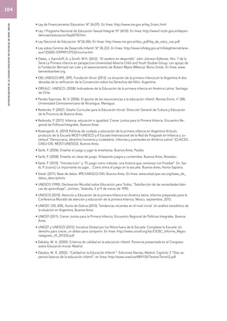 autoevaluacion de la calidad educativa en escuelas de nivel inicial 
• Ley de Financiamiento Educativo: Nº 26.075. En línea: http://www.me.gov.ar/ley_financ.html 
• Ley / Programa Nacional de Educación Sexual Integral: Nº 26150. En línea: http://www1.hcdn.gov.ar/depen-dencias/ 
ceducacion/ley26150.htm 
• Ley Nacional de Educación: N°26.206. En línea: http://www.me.gov.ar/doc_pdf/ley_de_educ_nac.pdf 
• Ley sobre Centros de Desarrollo Infantil: Nº 26.233. En línea: http://www.infoleg.gov.ar/infolegInternet/ane-xos/ 
125000-129999/127532/norma.htm 
• Oates, J, Karmiloff, A. y Smith, M H. (2012). "El cerebro en desarrollo" John Johnson Editores. Nro. 7 de la 
Serie La Primera infancia en perspectiva Universidad Abierta Child and Youth Studies Group, con apoyo de 
la Fundación Bernard van Leer y el asesoramiento de Robert Myers (México). Reino Unido. En línea: www. 
bernardvanleer.org. 
• OEI, UNESCO-IIPE, SIPE, Fundación Arcor (2013). La situación de la primera infancia en la Argentina A dos 
décadas de la ratificación de la Convención sobre los Derechos del Niño. Argentina. 
• OREALC- UNESCO. (2008). Indicadores de la Educación de la primera infancia en América Latina. Santiago 
de Chile. 
• Peralta Espinosa. M. V. (2006). El aporte de las neurociencias a la educación infantil. Revista Envío, nº 288, 
Universidad Centroamericana de Nicaragua. Managua. 
• Redondo, P. (2007). Diseño Curricular para la Educación Inicial. Dirección General de Cultura y Educación 
de la Provincia de Buenos Aires. 
• Redondo, P. (2011). Infancia, educación e igualdad. Crecer Juntos para la Primera Infancia. Encuentro Re-gional 
de Políticas Integrales. Buenos Aires. 
• Rozengardt, A. (2010) Políticas de cuidado y educación de la primera infancia en Argentina Artículo 
producto de la Escuela MOST-UNESCO y II Escuela Internacional de la Red de Posgrado en Infancia y Ju-ventud 
“Democracia, derechos humanos y ciudadanía: infancias y juventudes en América Latina” (CLACSO, 
CAEU-OEI, MOST-UNESCO). Buenos Aires. 
• Sarlé, P. (2006). Enseñar el juego y jugar la enseñanza. Buenos Aires, Paidós. 
• Sarlé, P. (2008). Enseñar en clave de juego. Enlazando juegos y contenidos. Buenos Aires, Noveduc. 
• Sarlé, P. (2010). “Introducción” y “El juego como método: una historia que comienza con Froebel”. En: Sar-lé, 
P. (coord.) Lo importante es jugar… Cómo entra el juego en la escuela. Buenos Aires, Homo Sapiens. 
• Siteal. (2011). Base de datos. IIPE/UNESCO-OEI, Buenos Aires. En línea: www.siteal,iipe-oei.org/base_de_ 
datos_descriptions 
• UNESCO (1990). Declaración Mundial sobre Educación para Todos, “Satisfacción de las necesidades bási-cas 
de aprendizaje”, Jomtien, Tailandia, 5 al 9 de marzo de 1990. 
• UNESCO (2010). Atención y Educación de la primera Infancia en América latina. Informe preparado para la 
Conferencia Mundial de atención y educación de la primera Infancia, Moscú, septiembre, 2010. 
• UNICEF, OEI, IDIE, Xunta de Galicia (2010). Tendencias recientes en el nivel inicial. Un análisis estadístico de 
la situación en Argentina, Buenos Aires. 
• UNICEF (2011). Crecer Juntos para la Primera Infancia. Encuentro Regional de Políticas Integrales. Buenos 
Aires. 
• UNICEF y UNESCO (2012). Iniciativa Global por los Niños fuera de la Escuela: Completar la Escuela: Un 
derecho para crecer, un deber para compartir. En línea: http://www.unicef.org/lac/OOSC_Informe_Regio-nalagosto_ 
14_2012(3).pdf 
• Zabalza, M. A. (2000). Criterios de calidad en la educación infantil. Ponencia presentada en el Congreso 
sobre Educación Inicial. Madrid. 
• Zabalza, M. Á. (2002). “Calidad en la Educación Infantil “. Ediciones Narcea, Madrid. Capítulo 3 “Diez as-pectos 
básicos de la educación infantil”, en línea: http://www.uned.es/489/130/Textos/Tema12.pdf 
104 
 