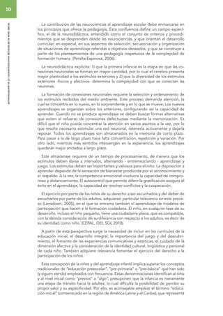 10 
autoevaluacion de la calidad educativa en escuelas de nivel inicial 
La contribución de las neurociencias al aprendizaje escolar debe enmarcarse en 
los principios que ofrece la pedagogía. Esta confluencia define un campo especí-fico, 
el de la neurodidáctica, entendido como el conjunto de criterios y procedi-mientos 
que se desprenden desde las neurociencias, y que orientan el desarrollo 
curricular, en especial, en sus aspectos de selección, secuenciación y organización 
de situaciones de aprendizaje referidas a objetivos deseados, y que se construye a 
partir de los planteamientos de una pedagogía respetuosa de la complejidad de 
formación humana. (Peralta Espinosa, 2006). 
La neurodidáctica explicita: 1) que la primera infancia es la etapa en que las co-nexiones 
neuronales se forman en mayor cantidad, por lo cual el cerebro presenta 
mayor plasticidad a los estímulos exteriores y 2) que la diversidad de los estímulos 
exteriores -físicos y afectivos- determina la complejidad con que se conectan las 
neuronas. 
La formación de conexiones neuronales requiere la selección y ordenamiento de 
los estímulos recibidos del medio ambiente. Este proceso demanda atención, la 
cual se concentra en lo nuevo, en lo sorprendente y en lo que se mueve. Los nuevos 
aprendizajes se organizan sobre los anteriores, configurando así la capacidad de 
aprender. Cuando no se produce aprendizaje se deben buscar formas alternativas 
que eviten el refuerzo de conexiones defectuosas mediante la memorización. Es 
difícil que el niño pueda concentrar la atención en varios asuntos a la vez, por lo 
que resulta necesario estimular una red neuronal, retenerla activamente y dejarla 
reposar. Todos los aprendizajes son almacenados en la memoria de corto plazo. 
Para pasar a la de largo plazo hace falta concentración, repetición y variación. Por 
otro lado, mientras más sentidos intervengan en la experiencia, los aprendizajes 
quedarán mejor anclados a largo plazo. 
Este almacenaje requiere de un tiempo de procesamiento, de manera que los 
estímulos deben darse a intervalos, alternando - entremezclando - aprendizaje y 
juego. Los estímulos deben ser importantes y valiosos para el niño. La disposición a 
aprender depende de la sensación de bienestar producida por el reconocimiento y 
el respaldo. A la vez, la competencia emocional involucra la capacidad de compro-miso 
y distanciamiento. El autocontrol que permite diferir la gratificación asegura el 
éxito en el aprendizaje, la capacidad de resolver conflictos y la cooperación. 
El ejercicio por parte de los niños de su derecho a ser escuchados y del deber de 
escucharlos por parte de los adultos, adquieren particular relevancia en este proce-so 
(Lansdown, 2005), en el que se entrama también el aprendizaje de modelos de 
participación que hacen a la formación ciudadana. El niño, en cualquier fase de su 
desarrollo, incluso el niño pequeño, tiene una ciudadanía plena, que es compatible, 
con la debida consideración de su diferencia con respecto a los adultos, es decir de 
su identidad como niño. (CEPAL, OEI, SGI, 2010). 
A partir de esta perspectiva surge la necesidad de incluir en los currículos de la 
educación inicial, el desarrollo integral, la importancia del juego y del descubri-miento, 
el fomento de las experiencias comunicativas y estéticas, el cuidado de la 
dimensión afectiva y la consideración de la identidad cultural, lingüística y personal 
de cada niño. También adquiere relevancia fomentar el ejercicio del derecho a la 
participación de los niños. 
Esta concepción de la niñez y del aprendizaje infantil implica superar los conceptos 
tradicionales de “educación preescolar”, “pre-primaria” o “pre-básica” que han sido 
(y siguen siendo) empleados con frecuencia. Estas denominaciones identifican al niño 
y al nivel inicial como “previos” a “algo”, presuponen que la infancia es meramente 
una etapa de tránsito hacia la adultez, lo cual dificulta la posibilidad de percibir su 
propio valor y su especificidad. Por ello, es aconsejable emplear el término “educa-ción 
inicial” (consensuado en la región de América Latina y el Caribe), que representa 
 