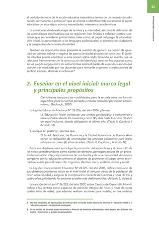 11 
aspectos conceptuales 
el período de inicio de la acción educativa sistemática dentro de un proceso de edu-cación 
permanente o continua,2 que se orienta a identificar más claramente al sujeto 
educativo de esta etapa, con sus necesidades, intereses y características. 
La consideración de esta etapa de la niñez y su identidad, así como la definición de 
los aprendizajes significativos que se requieren, han llevado a enfatizar ciertas cues-tiones 
que se consideran primordiales, tales como: el papel del juego, la alfabetiza-ción 
inicial, la aproximación a los lenguajes audiovisuales, el ejercicio de ciudadanía 
y la perspectiva de la interculturalidad. 
También es importante tener presente la cuestión de género. La noción de igual-dad 
de género incluye y respeta las particularidades propias de cada uno. El jardín 
de infantes puede contribuir a esta noción sobre todo teniendo en cuenta que se 
relaciona íntimamente con la construcción de identidad; tanto en los juguetes como 
en los juegos surgen entre los niños formas estereotipadas de elección y acción que 
pueden ser mediadas por los docentes para revisarlas y generar construcciones de 
sentido amplias, diversas e inclusivas.3 
2. Enseñar en el nivel inicial: marco legal 
y principales propósitos 
Cambian los tiempos y las modalidades, pero la escuela tiene una función 
específica, para la cual fue pensada y creada: socializar por vía del conoci-miento. 
(Redondo, 2007). 
La Ley de Educación Nacional Nº 26.206, del año 2006, plantea: 
La Educación Inicial constituye una unidad pedagógica y comprende a 
los/as niños/as desde los cuarenta y cinco (45) días hasta los cinco (5) años 
de edad inclusive, siendo obligatorio el último año. (Título II, Capítulo I, 
Artículo 18). 
Y, aunque sin plazo fijo, plantea que… 
El Estado Nacional, las Provincias y la Ciudad Autónoma de Buenos Aires 
tienen la obligación de universalizar los servicios educativos para los/as 
niños/as de cuatro (4) años de edad. (Título II, Capítulo I, Artículo 19). 
Entre sus objetivos, esa Ley incluye la promoción del aprendizaje y el desarrollo de 
los niños considerándolos como sujetos de derecho, partícipes activos de un proce-so 
de formación integral y miembros de una familia y de una comunidad. Asimismo, 
comparte con la educación primaria el objetivo de promover el juego como activi-dad 
necesaria para el desarrollo cognitivo, afectivo, ético, estético, motor y social. 
La Ley de Financiamiento Educativo Nº 26.075, del año 2005, define como uno de 
sus objetivos prioritarios incluir en el nivel inicial al cien por ciento de la población de 
cinco años de edad y asegurar la incorporación creciente de los niños y niñas de tres y 
cuatro años, priorizando los sectores sociales más desfavorecidos. (Artículo 2, Inciso a). 
La sanción de la Ley Nº 26.233, del año 2007, sobre Centros de Desarrollo Infantil, 
define a los centros como espacios de atención integral de niños y niñas de hasta 
cuatro años de edad, que además realicen acciones para instalar, en los ámbitos 
2. Bajo esta perspectiva, en algunos países de América Latina y el Caribe suelen utilizarse los términos de “educación infantil” y /o 
“educación parvularia” con significado convergente. 
3. En ese sentido, los docentes pueden incrementar o disminuir las tendencias estereotipadas, dando espacio para actitudes más 
amplias y favoreciendo la igualdad de oportunidades. 
 